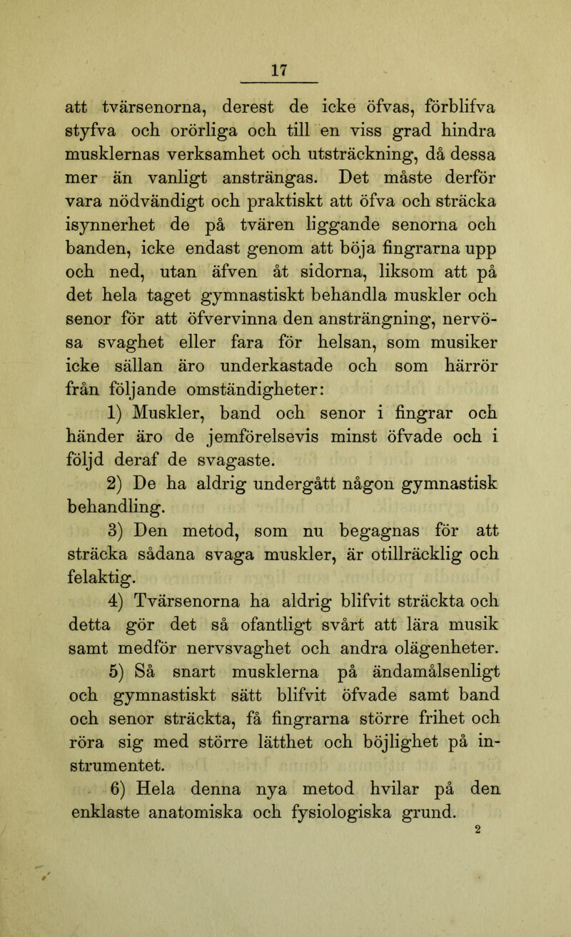 att tvärsenorna, derest de icke öfvas, förblifva styfva och orörliga och till en viss grad hindra musklernas verksamhet och utsträckning, då dessa mer än vanligt ansträngas. Det måste derför vara nödvändigt och praktiskt att öfva och sträcka isynnerhet de på tvären liggande senorna och banden, icke endast genom att böja fingrarna upp och ned, utan äfven åt sidorna, liksom att på det hela taget gymnastiskt behandla muskler och senor för att öfvervinna den ansträngning, nervö- sa svaghet eller fara för helsan, som musiker icke sällan äro underkastade och som härrör från följande omständigheter: 1) Muskler, band och senor i fingrar och händer äro de jemförelsevis minst öfvade och i följd deraf de svagaste. 2) De ha aldrig undergått någon gymnastisk behandling. 3) Den metod, som nu begagnas för att sträcka sådana svaga muskler, är otillräcklig och felaktig. 4) Tvärsenorna ha aldrig blifvit sträckta och detta gör det så ofantligt svårt att lära musik samt medför nervsvaghet och andra olägenheter. 5) Så snart musklerna på ändamålsenligt och gymnastiskt sätt blifvit öfvade samt band och senor sträckta, få fingrarna större frihet och röra sig med större lätthet och böjlighet på in- strumentet. 6) Hela denna nya metod hvilar på den enklaste anatomiska och fysiologiska grund. 2