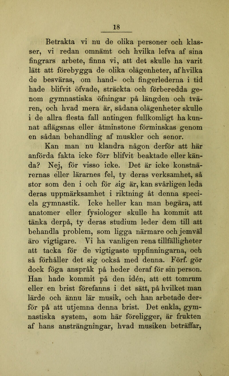 Betrakta vi nu de olika personer och klas- ser, vi redan omnämt och hvilka lefva af sina fingrars arbete, finna vi, att det skulle ha varit lätt att förebygga de olika olägenheter, af hvilka de besväras, om hand- och fingerlederna i tid hade blifvit öfvade, sträckta och förberedda ge- nom gymnastiska öfningar på längden och tvä- ren, och hvad mera är, sådana olägenheter skulle i de allra flesta fall antingen fullkomligt ha kun- nat aflägsnas eller åtminstone förminskas genom en sådan behandling af muskler och senor. Kan man nu klandra någon derför att här anförda fakta icke förr blifvit beaktade eller kän- da? Nej, för visso icke. Det är icke konstnä- rernas eller lärarnes fel, ty deras verksamhet, så stor som den i och för sig är, kan svårligen leda deras uppmärksamhet i riktning åt denna speci- ela gymnastik. Icke heller kan man begära, att anatomer eller fysiologer skulle ha kommit att tänka derpå, ty deras studium leder dem till att behandla problem, som ligga närmare och jemväl äro vigtigare. Vi ha vanligen rena tillfälligheter att tacka för de vigtigaste uppfinningarna, och så förhåller det sig också med denna. Förf. gör dock föga anspråk på heder deraf för sin person. Han hade kommit på den idén, att ett tomrum eller en brist förefanns i det sätt, på hvilket man lärde och ännu lär musik, och han arbetade der- för på att utjemna denna brist. Det enkla, gym- nastiska system, som här föreligger, är frukten af hans ansträngningar, hvad musiken beträffar,