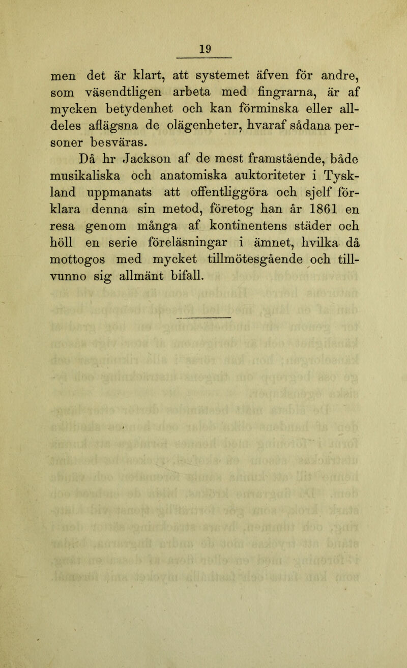 men det är klart, att systemet äfven för andre, som väsendtligen arbeta med fingrarna, är af mycken betydenhet och kan förminska eller all- deles aflägsna de olägenheter, hvaraf sådana per- soner besväras. Då hr Jackson af de mest framstående, både musikaliska och anatomiska auktoriteter i Tysk- land uppmanats att offentliggöra och sjelf för- klara denna sin metod, företog han år 1861 en resa genom många af kontinentens städer och höll en serie föreläsningar i ämnet, hvilka då mottogos med mycket tillmötesgående och till- vunno sig allmänt bifall.