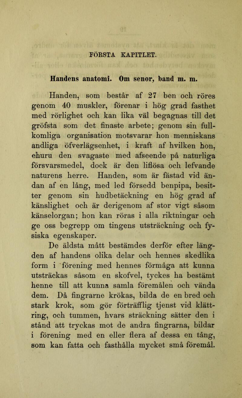 FÖRSTA KAPITLET. f f; Handens anatomi. Om senor, band m. m. Handen, som består af 27 ben och röres genom 40 muskler, förenar i hög grad fasthet med rörlighet och kan lika väl begagnas till det gröfsta som det finaste arbete; genom sin full- komliga organisation motsvarar hon menniskans andliga öfverlägs enhet, i kraft af hvilken hon, ehuru den svagaste med afseende på naturliga försvarsmedel, dock är den liflösa och lefvande naturens herre. Handen, som är fästad vid än- dan af en lång, med led försedd benpipa, besit- ter genom sin hudbetäckning en hög grad af känslighet och är derigenom af stor vigt såsom känselorgan; hon kan röras i alla riktningar och ge oss begrepp om tingens utsträckning och fy- siska egenskaper. De äldsta mått bestämdes derför efter läng- den af handens olika delar och hennes skedlika form i förening med hennes förmåga att kunna utsträckas såsom en skofvel, tyckes ha bestämt henne till att kunna samla föremålen och vända dem. Då fingrarne krökas, bilda de en bred och stark krok, som gör förträfflig tjenst vid klätt- ring, och tummen, hvars sträckning sätter den i stånd att tryckas mot de andra fingrarna, bildar i förening med en eller flera af dessa en tång, som kan fatta och fasthålla mycket små föremål.