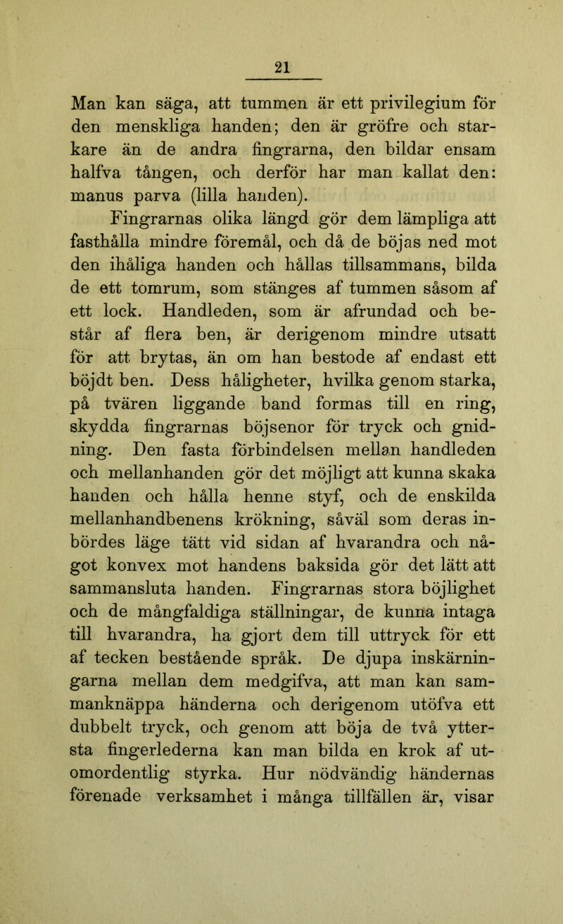 Man kan säga, att tummen är ett privilegium för den menskliga handen; den är gröfre och star- kare än de andra fingrarna, den bildar ensam halfva tången, och derför har man kallat den: manus parva (lilla handen). Fingrarnas olika längd gör dem lämpliga att fasthålla mindre föremål, och då de böjas ned mot den ihåliga handen och hållas tillsammans, bilda de ett tomrum, som stänges af tummen såsom af ett lock. Handleden, som är afrundad och be- står af flera ben, är derigenom mindre utsatt för att brytas, än om han bestode af endast ett böjdt ben. Dess håligheter, hvilka genom starka, på tvären liggande band formas till en ring, skydda fingrarnas böjsenor för tryck och gnid- ning. Den fasta förbindelsen mellan handleden och mellanhanden gör det möjligt att kunna skaka handen och hålla henne styf, och de enskilda mellanhandbenens krökning, såväl som deras in- bördes läge tätt vid sidan af hvarandra och nå- got konvex mot handens baksida gör det lätt att sammansluta handen. Fingrarnas stora böjlighet och de mångfaldiga ställningar, de kunna intaga till hvarandra, ha gjort dem till uttryck för ett af tecken bestående språk. De djupa inskärnin- garna mellan dem medgifva, att man kan sam- manknäppa händerna och derigenom utöfva ett dubbelt tryck, och genom att böja de två ytter- sta fingerlederna kan man bilda en krok af ut- omordentlig styrka. Hur nödvändig händernas förenade verksamhet i många tillfällen är, visar