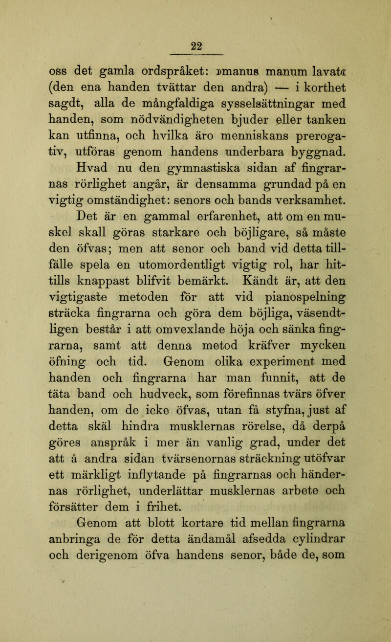 oss det gamla ordspråket: »manus manum lavata (den ena handen tvättar den andra) — i korthet sagdt, alla de mångfaldiga sysselsättningar med handen, som nödvändigheten bjuder eller tanken kan utfinna, och hvilka äro menniskans preroga- tiv, utföras genom handens underbara byggnad. Hvad nu den gymnastiska sidan af fingrar- nas rörlighet angår, är densamma grundad på en vigtig omständighet: senors och bands verksamhet. Det är en gammal erfarenhet, att om en mu- skel skall göras starkare och böjligare, så måste den öfvas; men att senor och band vid detta till- fälle spela en utomordentligt vigtig rol, har hit- tills knappast blifvit bemärkt. Kändt är, att den vigtigaste metoden för att vid pianospelning sträcka fingrarna och göra dem böjliga, väsendt- ligen består i att omvexlande höja och sänka fing- rarna, samt att denna metod kräfver mycken öfning och tid. Genom olika experiment med handen och fingrarna har man funnit, att de täta band och hudveck, som förefinnas tvärs öfver handen, om de icke öfvas, utan få styfna, just af detta skäl hindra musklernas rörelse, då derpå göres anspråk i mer än vanlig grad, under det att å andra sidan tvärsenornas sträckning utöfvar ett märkligt inflytande på fingrarnas och händer- nas rörlighet, underlättar musklernas arbete och försätter dem i frihet. Genom att blott kortare tid mellan fingrarna anbringa de för detta ändamål afsedda cylindrar och derigenom öfva handens senor, både de, som V