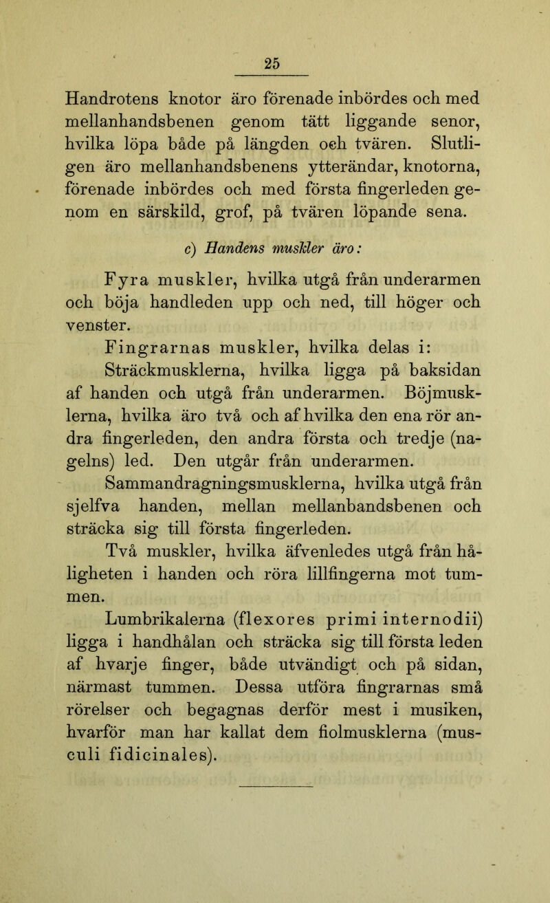 Handrotens knotor äro förenade inbördes och med mellanhandsbenen genom tätt liggande senor, hvilka löpa både på längden oeh tvären. Slutli- gen äro mellanhandsb enens ytter ändar, knotorna, förenade inbördes och med första fingerleden ge- nom en särskild, grof, på tvären löpande sena. c) Handens muskler äro: Fyra muskler, hvilka utgå från underarmen och böja handleden upp och ned, till höger och venster. Fingrarnas muskler, hvilka delas i: Sträckmusklerna, hvilka ligga på baksidan af handen och utgå från underarmen. Böjmusk- lerna, hvilka äro två och af hvilka den ena rör an- dra fingerleden, den andra första och tredje (na- gelns) led. Den utgår från underarmen. Sammandragningsmusklerna, hvilka utgå från sjelfva handen, mellan mellanbandsbenen och sträcka sig till första fingerleden. Två muskler, hvilka äfvenledes utgå från hå- ligheten i handen och röra lillfingerna mot tum- men. Lumbrikalerna (flexores primi internodii) ligga i handhålan och sträcka sig till första leden af hvarje finger, både utvändigt och på sidan, närmast tummen. Dessa utföra fingrarnas små rörelser och begagnas derför mest i musiken, hvarför man har kallat dem fiolmusklerna (mus- culi fidicinales).