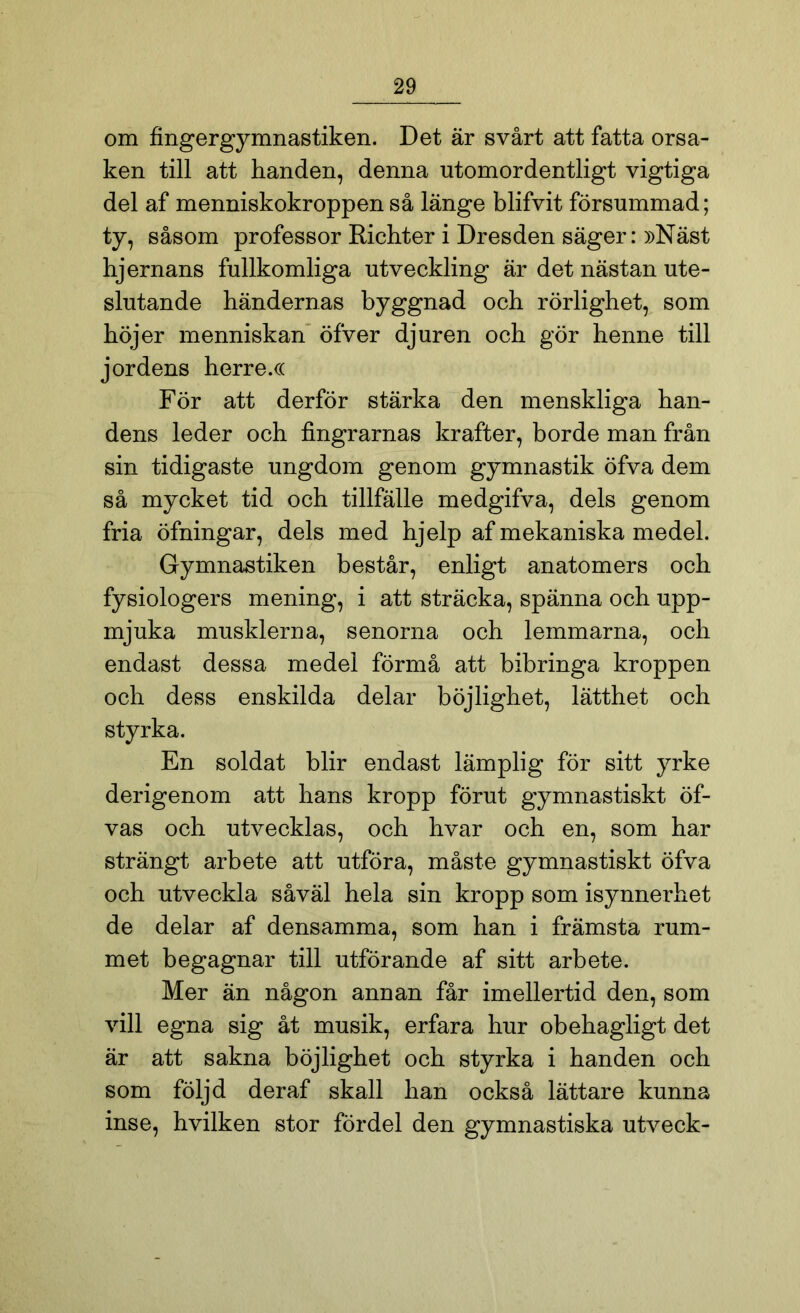 om fingergymnastiken. Det är svårt att fatta orsa- ken till att handen, denna utomordentligt vigtiga del af menniskokroppen så länge blifvit försummad; ty, såsom professor Richter i Dresden säger: »Näst hjernans fullkomliga utveckling är det nästan ute- slutande händernas byggnad och rörlighet, som höjer menniskan öfver djuren och gör henne till jordens herre.« För att derför stärka den menskliga han- dens leder och fingrarnas krafter, borde man från sin tidigaste ungdom genom gymnastik öfva dem så mycket tid och tillfälle medgifva, dels genom fria öfningar, dels med hjelp af mekaniska medel. Gymnastiken består, enligt anatomers och fysiologers mening, i att sträcka, spänna och upp- mjuka musklerna, senorna och lemmarna, och endast dessa medel förmå att bibringa kroppen och dess enskilda delar böjlighet, lätthet och styrka. En soldat blir endast lämplig för sitt yrke derigenom att hans kropp förut gymnastiskt öf- vas och utvecklas, och hvar och en, som har strängt arbete att utföra, måste gymnastiskt öfva och utveckla såväl hela sin kropp som isynnerhet de delar af densamma, som han i främsta rum- met begagnar till utförande af sitt arbete. Mer än någon annan får imellertid den, som vill egna sig åt musik, erfara hur obehagligt det är att sakna böjlighet och styrka i handen och som följd deraf skall han också lättare kunna inse, hvilken stor fördel den gymnastiska utveck-