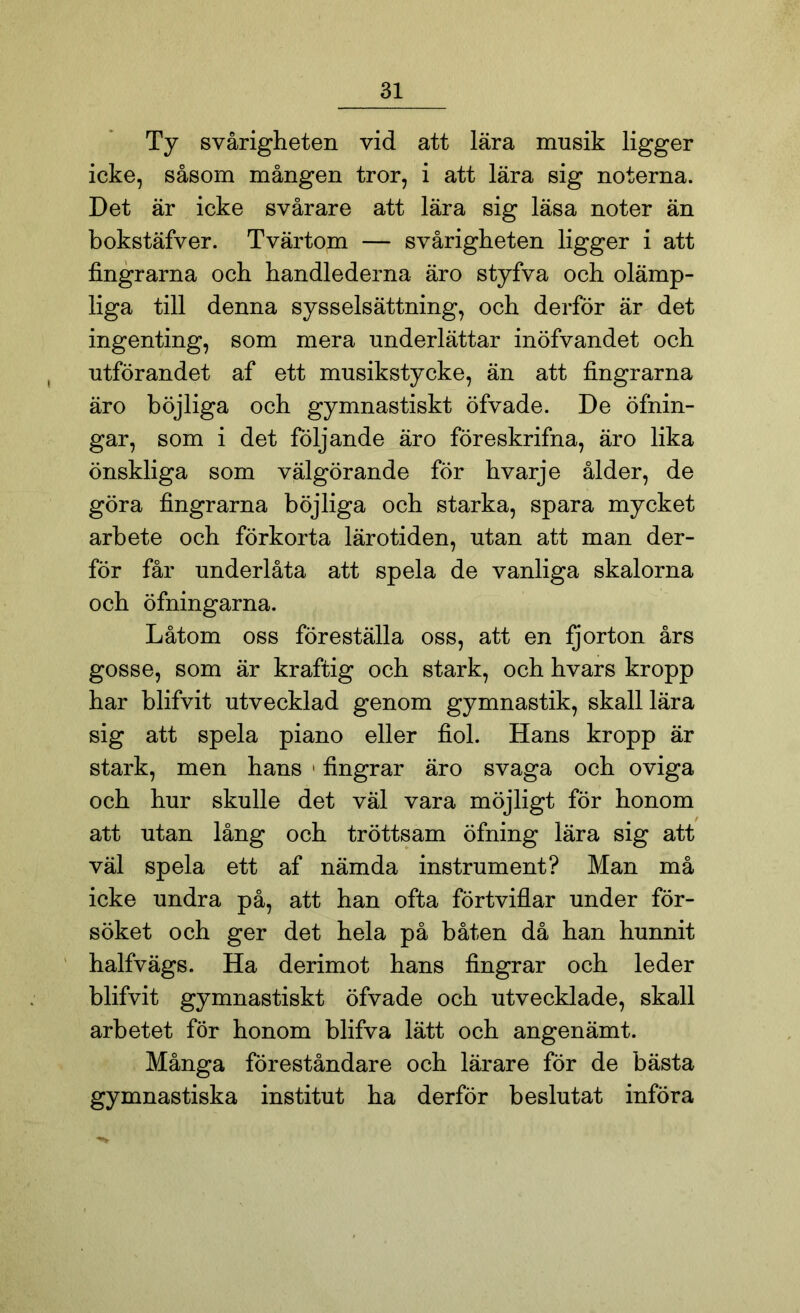 Ty svårigheten vid att lära musik ligger icke, såsom mången tror, i att lära sig noterna. Det är icke svårare att lära sig läsa noter än bokstäfver. Tvärtom — svårigheten ligger i att fingrarna och handlederna äro styfva och olämp- liga till denna sysselsättning, och derför är det ingenting, som mera underlättar inöfvandet och utförandet af ett musikstycke, än att fingrarna äro böjliga och gymnastiskt öfvade. De öfnin- gar, som i det följande äro föreskrifna, äro lika önskliga som välgörande för hvarje ålder, de göra fingrarna böjliga och starka, spara mycket arbete och förkorta lärotiden, utan att man der- för får underlåta att spela de vanliga skalorna och öfningarna. Låtom oss föreställa oss, att en ijorton års gosse, som är kraftig och stark, och hvars kropp har blifvit utvecklad genom gymnastik, skall lära sig att spela piano eller fiol. Hans kropp är stark, men hans • fingrar äro svaga och oviga och hur skulle det väl vara möjligt för honom att utan lång och tröttsam öfning lära sig att väl spela ett af nämda instrument? Man må icke undra på, att han ofta förtviflar under för- söket och ger det hela på båten då han hunnit halfvägs. Ha derimot hans fingrar och leder blifvit gymnastiskt öfvade och utvecklade, skall arbetet för honom blifva lätt och angenämt. Många föreståndare och lärare för de bästa gymnastiska institut ha derför beslutat införa