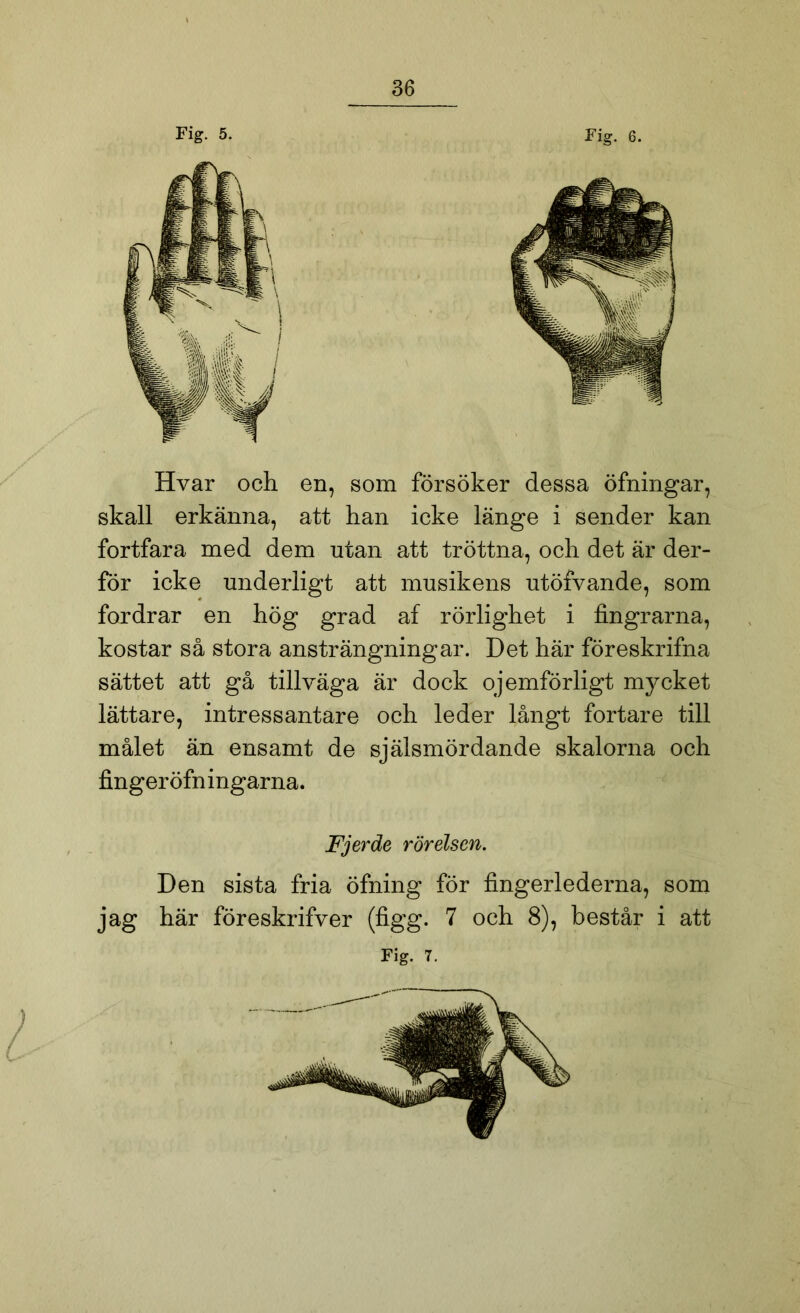 Fig. 5. Fig. 6. Hvar och en, som försöker dessa öfningar, skall erkänna, att han icke länge i sender kan fortfara med dem utan att tröttna, och det är der- för icke underligt att musikens utöfvande, som fordrar en hög grad af rörlighet i fingrarna, kostar så stora ansträngningar. Det här föreskrifna sättet att gå tillväga är dock ojemförligt mycket lättare, intressantare och leder långt fortare till målet än ensamt de själsmördande skalorna och fingeröfningarna. Fjerde rörelsen. Den sista fria öfning för fingerlederna, som jag här föreskrifver (figg. 7 och 8), består i att Fig. 7. t