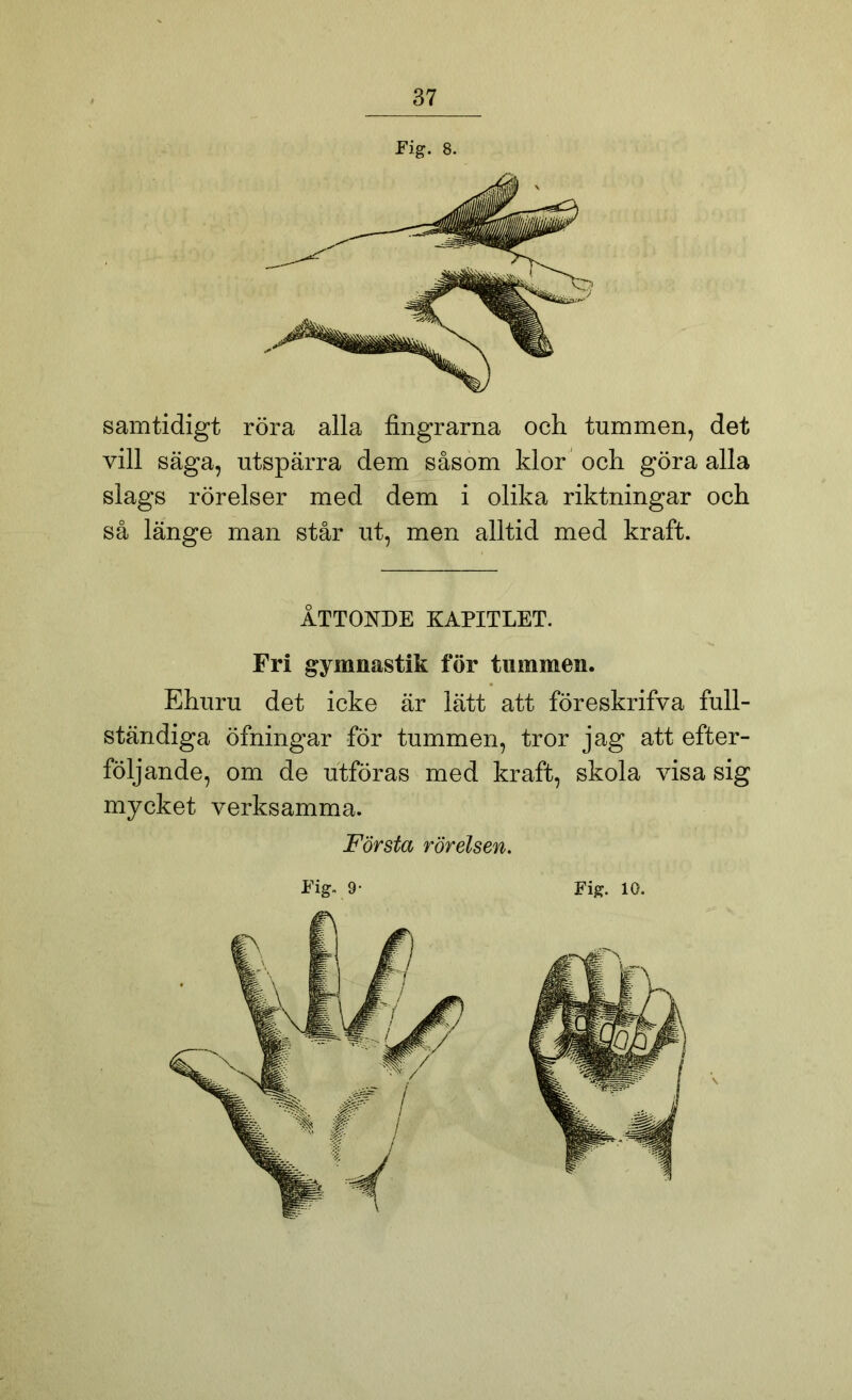 samtidigt röra alla fingrarna och tummen, det vill säga, utspärra dem såsom klor och göra alla slags rörelser med dem i olika riktningar och så länge man står ut, men alltid med kraft. Fig. 8. ÅTTONDE KAPITLET. Fri gymnastik för tummen. Ehuru det icke är lätt att föreskrifva full- ständiga öfningar för tummen, tror jag att efter- följande, om de utföras med kraft, skola visa sig mycket verksamma. Första rörelsen.