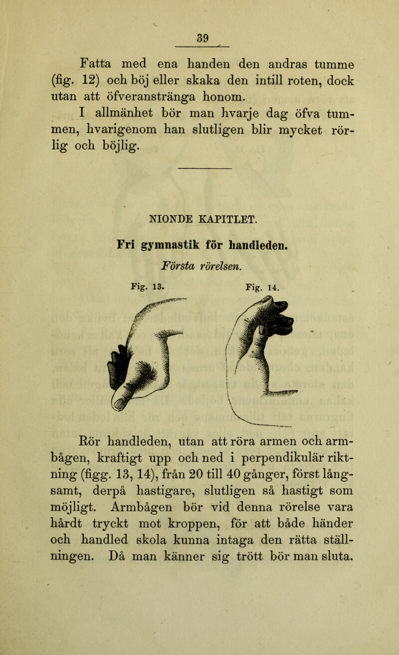 Fatta med ena handen den andras tumme (fig. 12) och böj eller skaka den intill roten, dock utan att öfv er anstränga honom. I allmänhet bör man hvarje dag öfva tum- men, hvarigenom han slutligen blir mycket rör- lig och böjlig. NIONDE KAPITLET. Fri gymnastik för handieden. Första rörelsen. Fig. 13. Fig. 14. Rör handleden, utan att röra armen och arm- bågen, kraftigt upp och ned i perpendikulär rikt- ning (figg. 13, 14), från 20 till 40 gånger, först lång- samt, derpå hastigare, slutligen så hastigt som möjligt. Armbågen bör vid denna rörelse vara hårdt tryckt mot kroppen, för att både händer och handled skola kunna intaga den rätta ställ- ningen. Då man känner sig trött bör man sluta.