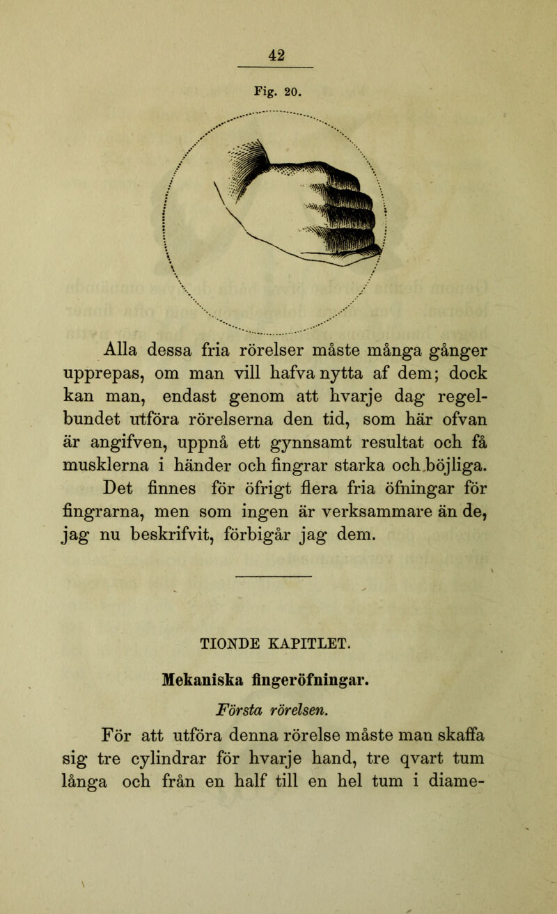 Fig. 20. Alla dessa fria rörelser måste många gånger upprepas, om man vill hafvanytta af dem; dock kan man, endast genom att hvarje dag regel- bundet utföra rörelserna den tid, som här ofvan är angifven, uppnå ett gynnsamt resultat och få musklerna i händer och fingrar starka och böjliga. Det finnes för öfrigt flera fria öfningar för fingrarna, men som ingen är verksammare än de, jag nu beskrifvit, förbigår jag dem. TIONDE KAPITLET. Mekaniska fingeröfningar. Första rörelsen. För att utföra denna rörelse måste man skaffa sig tre cylindrar för hvarje hand, tre qvart tum långa och från en half till en hel tum i diame- \