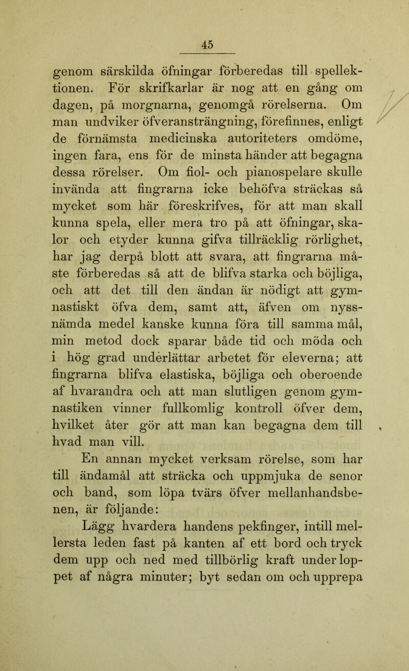 genom särskilda öfningar förberedas till spellek- tionen. För skrifkarlar är nog att en gång om dagen, på morgnarna, genomgå rörelserna. Om man undviker öfveransträngning, förefinnes, enligt de förnämsta medicinska autoriteters omdöme, ingen fara, ens för de minsta händer att begagna dessa rörelser. Om fiol- och pianospelare skulle invända att fingrarna icke behöfva sträckas så mycket som här föreskrifves, för att man skall kunna spela, eller mera tro på att öfningar, ska- lor och etyder kunna gifva tillräcklig rörlighet, har jag derpå blott att svara, att fingrarna må- ste förberedas så att de blifva starka och böjliga, och att det till den ändan är nödigt att gym- nastiskt öfva dem, samt att, äfven om nyss- nämda medel kanske kunna föra till samma mål, min metod dock sparar både tid oeh möda och i hög grad underlättar arbetet för eleverna; att fingrarna blifva elastiska, böjliga och oberoende af hvarandra och att man slutligen genom gym- nastiken vinner fullkomlig kontroll öfver dem, hvilket åter gör att man kan begagna dem till hvad man vill. En annan mycket verksam rörelse, som har till ändamål att sträcka och uppmjuka de senor och band, som löpa tvärs öfver mellanhandsbe- nen, är följande: Lägg hvardera handens pekfinger, intill mel- lersta leden fast på kanten af ett bord och tryck dem upp och ned med tillbörlig kraft under lop- pet af några minuter; byt sedan om och upprepa