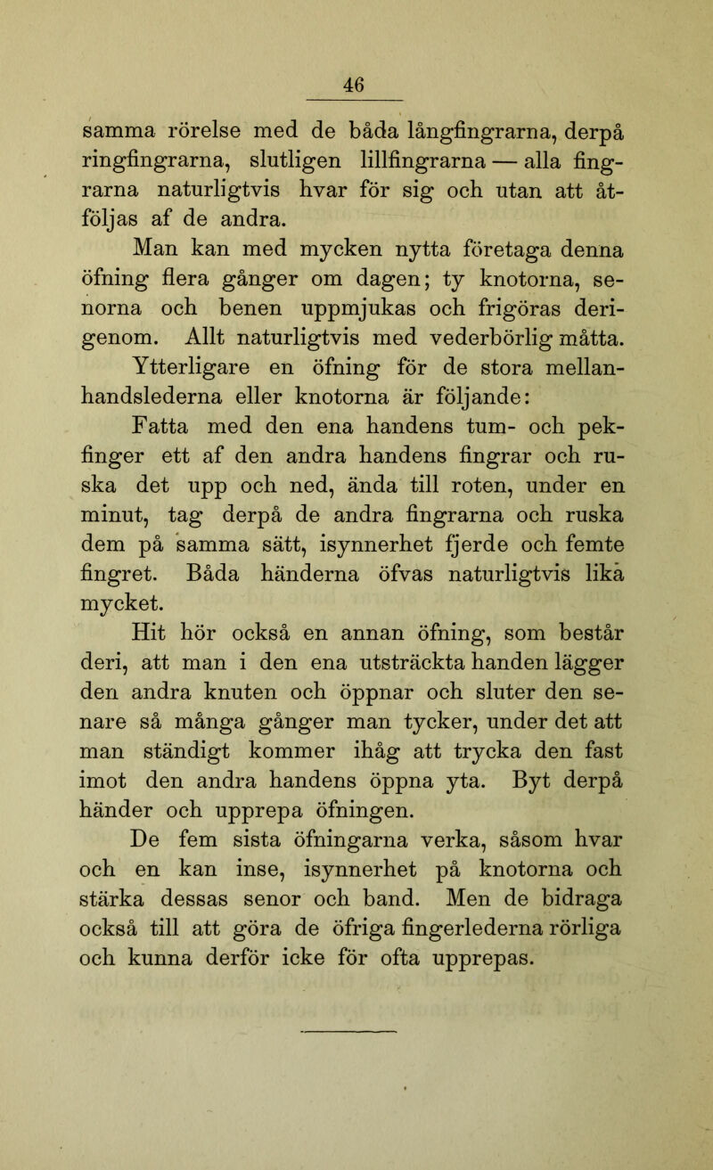 samma rörelse med de båda långfingrarna, derpå ringfingrarna, slutligen lillfingrarna — alla fing- rarna naturligtvis hvar för sig och utan att åt- följas af de andra. Man kan med mycken nytta företaga denna öfning flera gånger om dagen; ty knotorna, se- norna och benen uppmjukas och frigöras deri- genom. Allt naturligtvis med vederbörlig måtta. Ytterligare en öfning för de stora mellan- handslederna eller knotorna är följande: Fatta med den ena handens tum- och pek- finger ett af den andra handens fingrar och ru- ska det upp och ned, ända till roten, under en minut, tag derpå de andra fingrarna och ruska dem på samma sätt, isynnerhet fjerde och femte fingret. Båda händerna öfvas naturligtvis lika mycket. Hit hör också en annan öfning, som består deri, att man i den ena utsträckta handen lägger den andra knuten och öppnar och sluter den se- nare så många gånger man tycker, under det att man ständigt kommer ihåg att trycka den fast imot den andra handens öppna yta. Byt derpå händer och upprepa öfningen. De fem sista öfningarna verka, såsom hvar och en kan inse, isynnerhet på knotorna och stärka dessas senor och band. Men de bidraga också till att göra de öfriga fingerlederna rörliga och kunna derför icke för ofta upprepas.