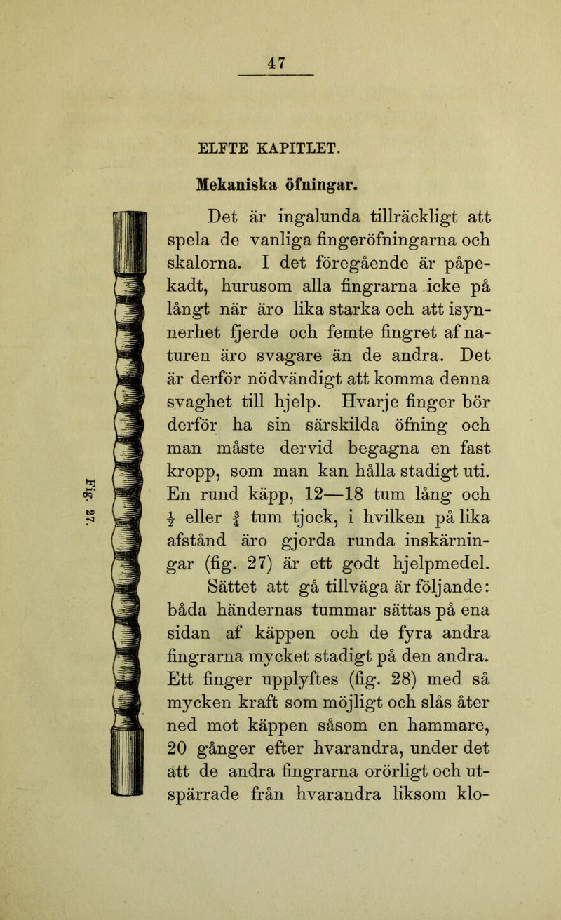 ELFTE KAPITLET. Mekaniska öfningar. Det är ingalunda tillräckligt att spela de vanliga fingeröfningarna och skalorna. I det föregående är påpe- kadt, hurusom alla fingrarna icke på långt när äro lika starka och att isyn- nerhet fjerde och femte fingret af na- turen äro svagare än de andra. Det är derför nödvändigt att komma denna svaghet till hjelp. Hvarje finger bör derför ha sin särskilda öfning och man måste dervid begagna en fast kropp, som man kan hålla stadigt uti. i eller f tum tjock, i hvilken på lika afstånd äro gjorda runda inskärnin- gar (fig. 27) är ett godt hjelpmedeh Sättet att gå tillväga är följande: båda händernas tummar sättas på ena sidan af käppen och de fyra andra fingrarna mycket stadigt på den andra. Ett finger upplyftes (fig. 28) med så mycken kraft som möjligt och slås åter ned mot käppen såsom en hammare^ 20 gånger efter hvarandra, under det ätt de andra fingrarna orörligt och ut- spärrade från hvarandra liksom klo-