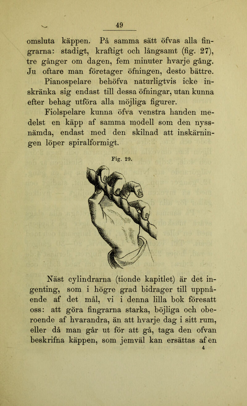 omsluta käppen. På samma sätt öfvas alla fin- grarna: stadigt, kraftigt och långsamt (fig. 27), tre gånger om dagen, fem minuter hvarje gång. Ju oftare man företager öfningen, desto bättre. Pianospelare behöfva naturligtvis icke in- skränka sig endast till dessa öfningar, utan kunna efter behag utföra alla möjliga figurer. Fiolspelare kunna öfva venstra handen me- delst en käpp af samma modell som den nyss- nämda, endast med den skilnad att inskärnin- gen löper spiralformigt. Fig. 29. Näst cylindrarna (tionde kapitlet) är det in- genting, som i högre grad bidrager till uppnå- ende af det mål, vi i denna lilla bok föresatt oss: att göra fingrarna starka, böjliga och obe- roende af hvarandra, än att hvarje dag i sitt rum, eller då man går ut för att gå, taga den ofvan beskrifna käppen, som jemväl kan ersättas af en 4