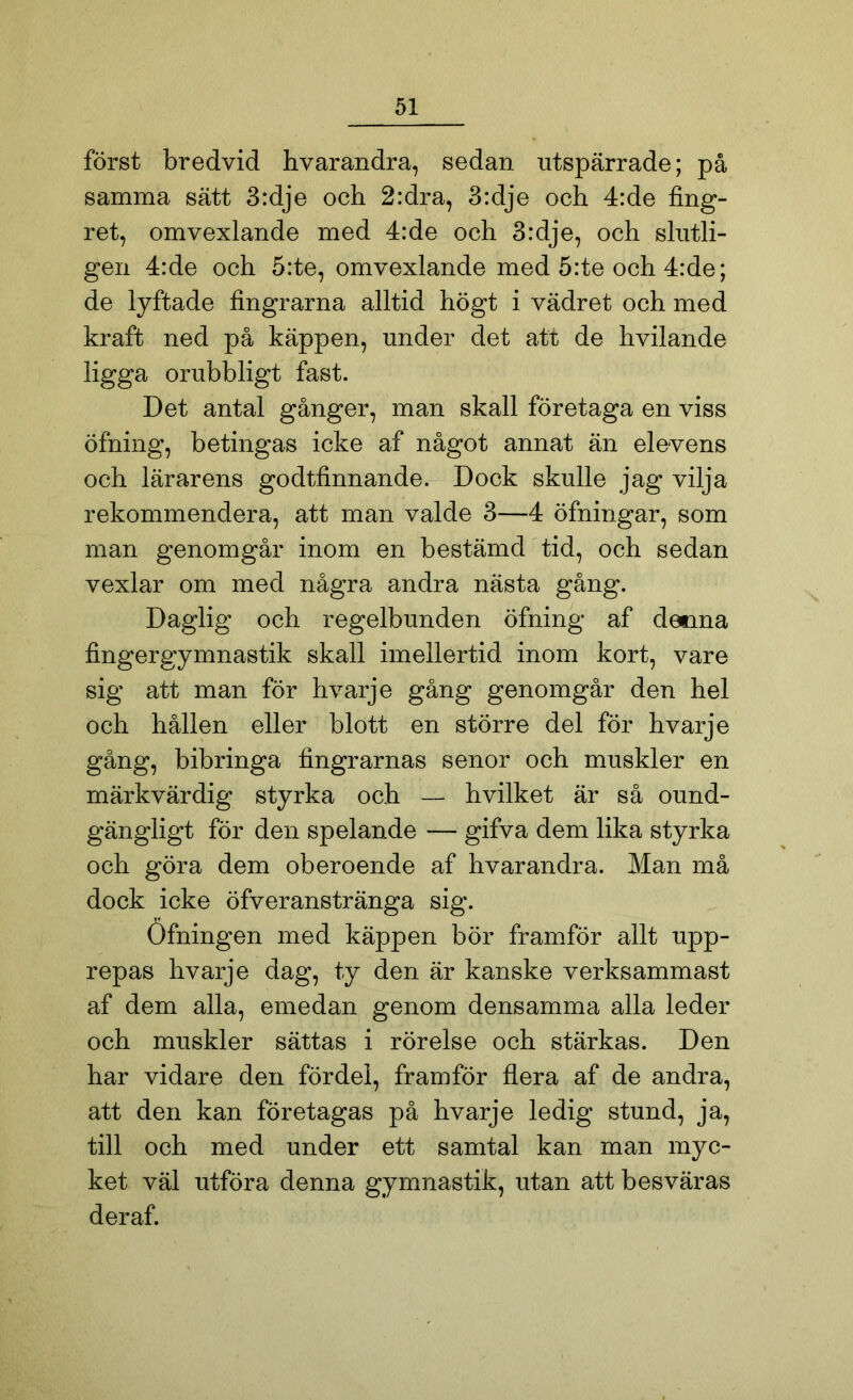 först bredvid hvarandra, sedan utspärrade; på samma sätt 3:dje och 2:dra, 3:dje och 4:de fing- ret, omvexlande med 4:de och 3:dje, och slutli- gen 4:de och 5:te, omvexlande med 5:te och 4:de; de lyftade fingrarna alltid högt i vädret och med kraft ned på käppen, under det att de hvilande ligga orubbligt fast. Det antal gånger, man skall företaga en viss öfning, betingas icke af något annat än elevens och lärarens godtfinnande. Dock skulle jag vilja rekommendera, att man valde 3—4 öfningar, som man genomgår inom en bestämd tid, och sedan vexlar om med några andra nästa gång. Daglig och regelbunden öfning af desana fingergymnastik skall imellertid inom kort, vare sig att man för hvarje gång genomgår den hel och hållen eller blott en större del för hvarje gång, bibringa fingrarnas senor och muskler en märkvärdig styrka och — hvilket är så ound- gängligt för den spelande — gifva dem lika styrka och göra dem oberoende af hvarandra. Man må dock icke öfveranstränga sig. Öfningen med käppen bör framför allt upp- repas hvarje dag, ty den är kanske verksammast af dem alla, emedan genom densamma alla leder och muskler sättas i rörelse och stärkas. Den har vidare den fördel, framför flera af de andra, att den kan företagas på hvarje ledig stund, ja, till och med under ett samtal kan man myc- ket väl utföra denna gymnastik, utan att besväras deraf.