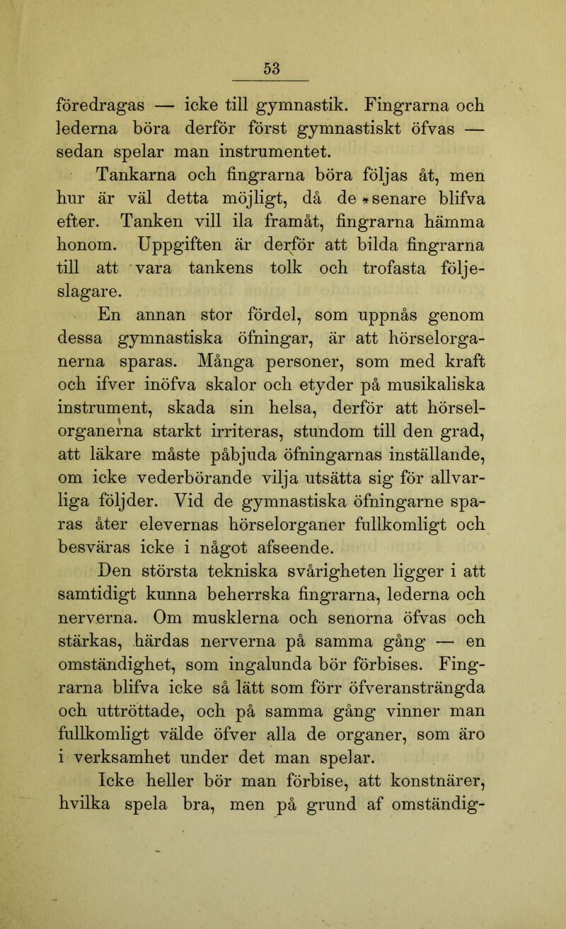föredragas — icke till gymnastik. Fingrarna och lederna böra derför först gymnastiskt öfvas — sedan spelar man instrumentet. Tankarna och fingrarna böra följas åt, men hur är väl detta möjligt, då de »senare blifva efter. Tanken vill ila framåt, fingrarna hämma honom. Uppgiften är derför att bilda fingrarna till att vara tankens tolk och trofasta följe- slagare. En annan stor fördel, som uppnås genom dessa gymnastiska öfningar, är att hörselorga- nerna sparas. Många personer, som med kraft och ifver inöfva skalor och etyder på musikaliska instrument, skada sin helsa, derför att hörsel- organerna starkt irriteras, stundom till den grad, att läkare måste påbjuda öfningarnas inställande, om icke vederbörande vilja utsätta sig för allvar- liga följder. Vid de gymnastiska öfningarne spa- ras åter elevernas hörselorganer fullkomligt och besväras icke i något afseende. Den största tekniska svårigheten ligger i att samtidigt kunna beherrska fingrarna, lederna och nerverna. Om musklerna och senorna öfvas och stärkas, härdas nerverna på samma gång — en omständighet, som ingalunda bör förbises. Fing- rarna blifva icke så lätt som förr öfveransträngda och uttröttade, och på samma gång vinner man fullkomligt välde öfver alla de organer, som äro i verksamhet under det man spelar. Icke heller bör man förbise, att konstnärer, hvilka spela bra, men på grund af omständig-