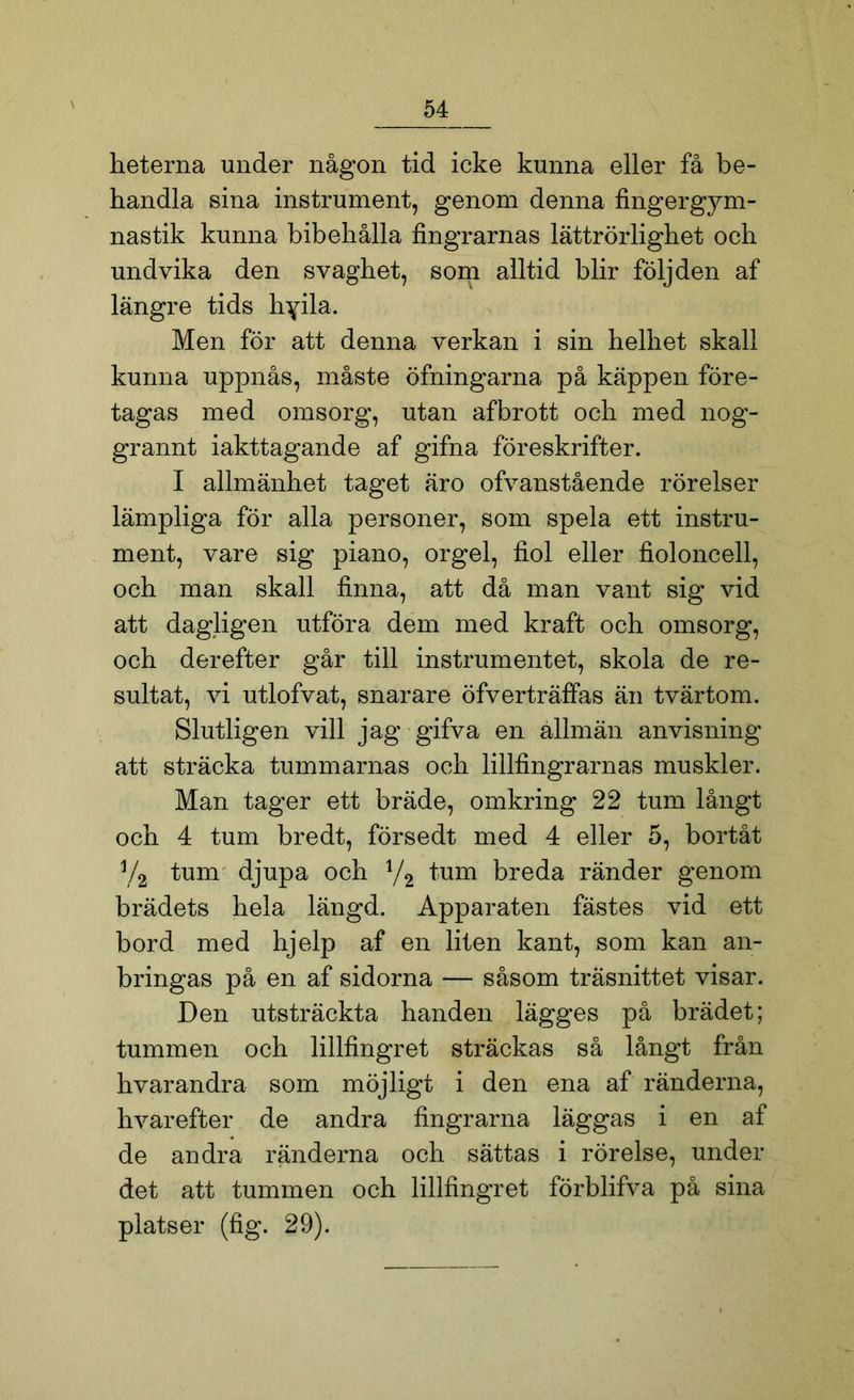 heterna under någon tid icke kunna eller få be- handla sina instrument, genom denna fingergym- nastik kunna bibehålla fingrarnas lättrörlighet och undvika den svaghet, som alltid blir följden af längre tids hyila. Men för att denna verkan i sin helhet skall kunna uppnås, måste öfningarna på käppen före- tagas med omsorg, utan afbrott och med nog- grannt iakttagande af gifna föreskrifter. I allmänhet taget äro ofvanstående rörelser lämpliga för alla personer, som spela ett instru- ment, vare sig piano, orgel, fiol eller fioloncell, och man skall finna, att då man vant sig vid att dagligen utföra dem med kraft och omsorg, och derefter går till instrumentet, skola de re- sultat, vi utlofvat, snarare öfverträffas än tvärtom. Slutligen vill jag gifva en allmän anvisning att sträcka tummarnas och lillfingrarnas muskler. Man tager ett bräde, omkring 22 tum långt och 4 tum bredt, försedt med 4 eller 5, bortåt Va tum djupa och 1/2 tum breda ränder genom brädets hela längd. Apparaten fästes vid ett bord med hjelp af en liten kant, som kan an- bringas på en af sidorna — såsom träsnittet visar. Den utsträckta handen lägges på brädet; tummen och lillfingret sträckas så långt från hvarandra som möjligt i den ena af ränderna, hvarefter de andra fingrarna läggas i en af de andra ränderna och sättas i rörelse, under det att tummen och lillfingret förblifva på sina platser (fig. 29).