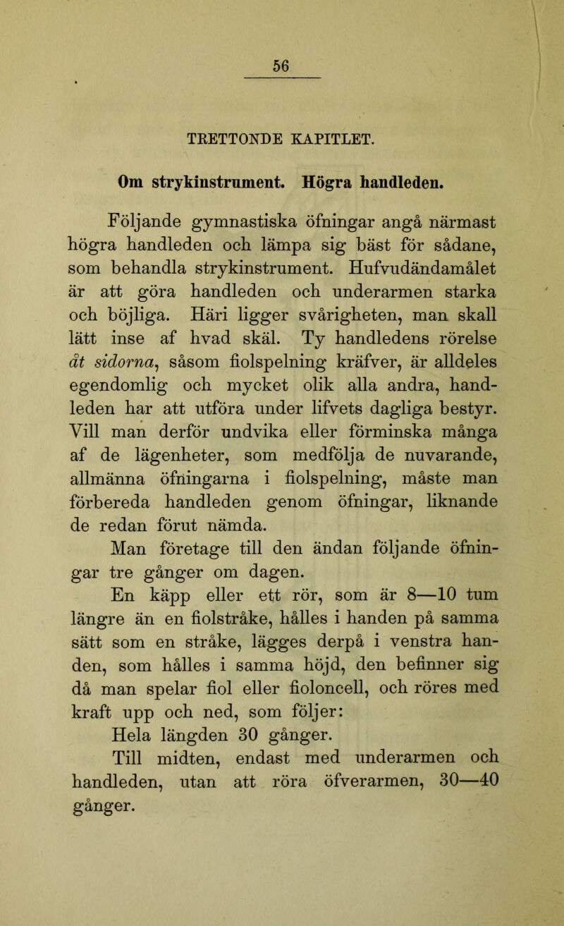 TRETTONDE KAPITLET. Om strykinstrument. Högra handleden. Följande gymnastiska öfningar angå närmast högra handleden och lämpa sig bäst för sådane, som behandla strykinstrument. Hufvudändamålet är att göra handleden och underarmen starka och böjliga. Häri ligger svårigheten, man skall lätt inse af hvad skäl. Ty handledens rörelse åt sidorna, såsom fiolspelning kräfver, är alldeles egendomlig och mycket olik alla andra, hand- leden har att utföra under lifvets dagliga bestyr. Vill man derför undvika eller förminska många af de lägenheter, som medfölja de nuvarande, allmänna öfningarna i fiolspelning, måste man förbereda handleden genom öfningar, liknande de redan förut nämda. Man företage till den ändan följande öfnin- gar tre gånger om dagen. En käpp eller ett rör, som är 8—10 tum längre än en fiolstråke, hålles i handen på samma sätt som en stråke, lägges derpå i venstra han- den, som hålles i samma höjd, den befinner sig då man spelar fiol eller fioloncell, och röres med kraft upp och ned, som följer: Hela längden 30 gånger. Till midten, endast med underarmen och handleden, utan att röra öfverarmen, 30—40 gånger.