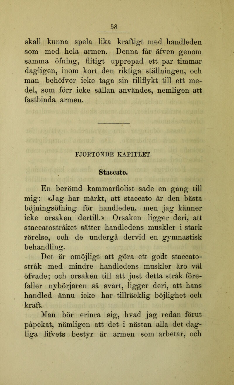 skall kunna spela lika kraftigt med handleden som med hela armen. Denna får äfven genom samma öfning, flitigt upprepad ett par timmar dagligen, inom kort den riktiga ställningen, och man behöfver icke taga sin tillflykt till ett me- del, som förr icke sällan användes, nemligen att fastbinda armen. FJORTONDE ICAPITLET. Staccato, En berömd kammarfiolist sade en gång till mig: ((Jag har märkt, att staccato är den bästa böjningsöfning för handleden, men jag känner icke orsaken dertill.» Orsaken ligger deri, att staccatostråket- sätter handledens muskler i stark rörelse, och de undergå dervid en gymnastisk behandling. Det är omöjligt att göra ett godt staccato- stråk med mindre handledens muskler äro väl öfvade; och orsaken till att just detta stråk före- faller nybörjaren så svårt, ligger deri, att hans handled ännu icke har tillräcklig böjlighet och kraft. Man bör erinra sig, hvad jag redan förut påpekat, nämligen att det i nästan alla det dag- liga lifvets bestyr är armen som arbetar, och