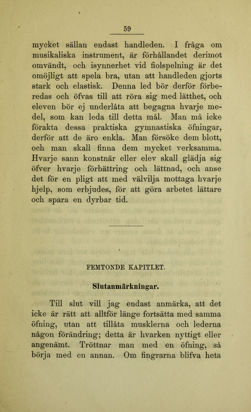 mycket sällan endast handleden. I fråga om musikaliska instrument, är förhållandet derimot omvändt, och isynnerhet vid fiolspelning är det omöjligt att spela bra, utan att handleden gjorts stark och elastisk. Denna led bör derför förbe- redas och öfvas till att röra sig med lätthet, och eleven bör ej underlåta att begagna hvarje me- del, som kan leda till detta mål. Man må icke förakta dessa praktiska gymnastiska öfningar, derför att de äro enkla. Man försöke dem blott, och man skall finna dem mycket verksamma. Hvarje sann konstnär eller elev skall glädja sig öfver hvarje förbättring och lättnad, och anse det för en pligt att med välvilja mottaga hvarje hjelp, som erbjudes, för att göra arbetet lättare och spara en dyrbar tid. FEMTONDE KAPITLET. Slutanmärkningar. Till slut vill jag endast anmärka, att det icke är rätt att alltför länge fortsätta med samma öfning, utan att tillåta musklerna och lederna någon förändring; detta är hvarken nyttigt eller angenämt. Tröttnar man med en öfning, så börja med en annan. Om fingrarna blifva heta