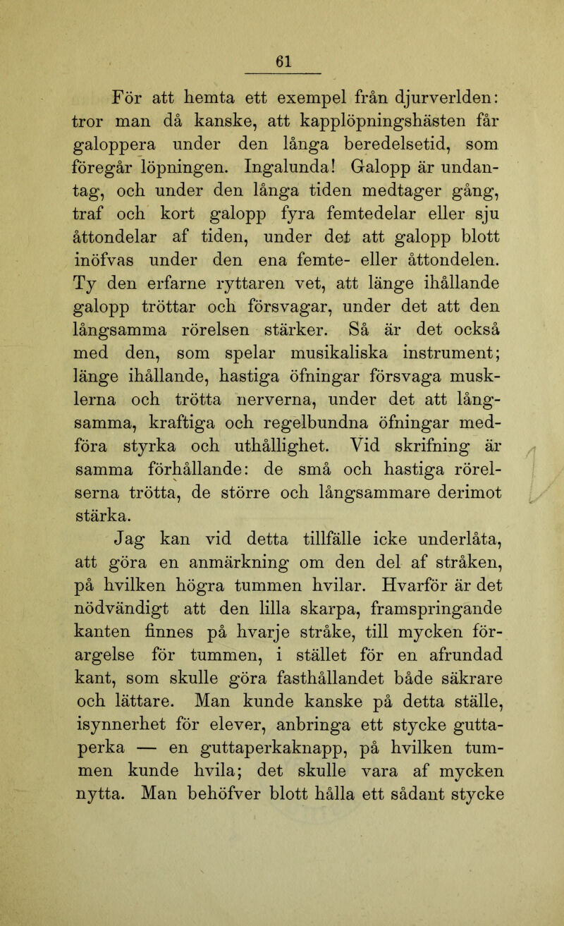 För att hemta ett exempel från djurverlden: tror man då kanske, att kapplöpningshästen får galoppera under den långa beredelsetid, som föregår löpningen. Ingalunda! Galopp är undan- tag, och under den långa tiden medtager gång, traf och kort galopp fyra femtedelar eller sju åttondelar af tiden, under det att galopp blott inöfvas under den ena femte- eller åttondelen. Ty den erfarne ryttaren vet, att länge ihållande galopp tröttar och försvagar, under det att den långsamma rörelsen stärker. Så är det också med den, som spelar musikaliska instrument; länge ihållande, hastiga öfningar försvaga musk- lerna och trötta nerverna, under det att lång- samma, kraftiga och regelbundna öfningar med- föra styrka och uthållighet. Vid skrifning är samma förhållande: de små och hastiga rörel- serna trötta, de större och långsammare derimot stärka. Jag kan vid detta tillfälle icke underlåta, att göra en anmärkning om den del af stråken, på hvilken högra tummen hvilar. Hvarför är det nödvändigt att den lilla skarpa, framspringande kanten finnes på hvarje stråke, till mycken för- argelse för tummen, i stället för en afrundad kant, som skulle göra fasthållandet både säkrare och lättare. Man kunde kanske på detta ställe, isynnerhet för elever, anbringa ett stycke gutta- perka — en guttaperkaknapp, på hvilken tum- men kunde hvila; det skulle vara af mycken nytta. Man behöfver blott hålla ett sådant stycke