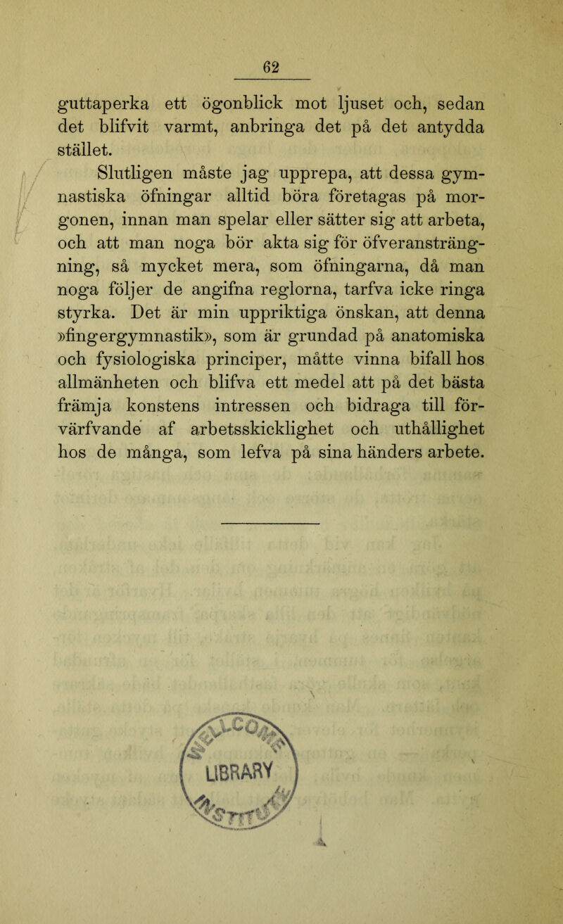 guttaperka ett ögonblick mot ljuset och, sedan det blifvit varmt, anbringa det på det antydda stället. Slutligen måste jag upprepa, att dessa gym- nastiska öfningar alltid böra företagas på mor- gonen, innan man spelar eller sätter sig att arbeta, och att man noga bör akta sig för öfveransträng- ning, så mycket mera, som öfningarna, då man noga följer de angifna reglorna, tarfva icke ringa styrka. Det är min uppriktiga önskan, att denna »fingergymnastik», som är grundad på anatomiska och fysiologiska principer, måtte vinna bifall hos allmänheten och blifva ett medel att på det bästa främja konstens intressen och bidraga till för- värfvande af arbetsskicklighet och uthållighet hos de många, som lefva på sina händers arbete.