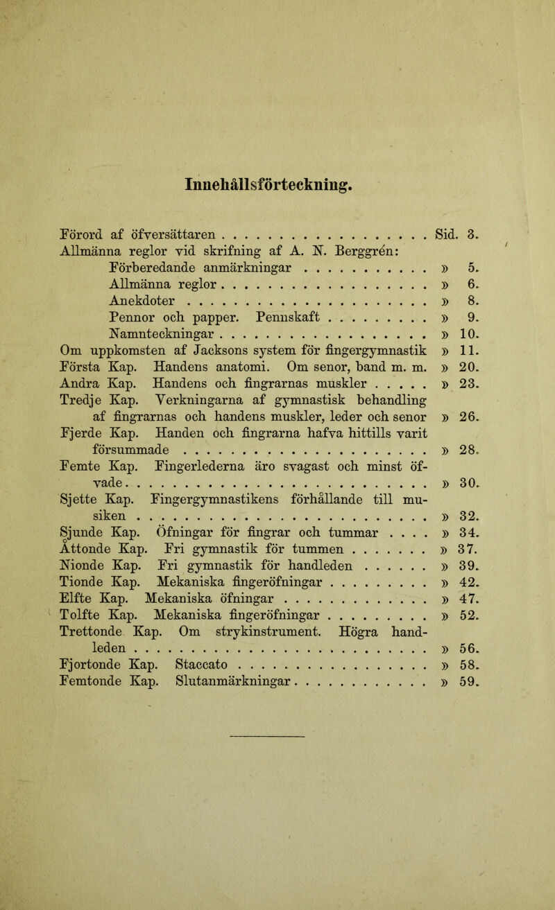 Innehållsförteckning. Förord af öfversättaren Sid. 3. Allmänna reglor vid skrifning af A. jST. Berggren: Förberedande anmärkningar » 5. Allmänna reglor » 6. Anekdoter » 8. Pennor och papper. Pennskaft » 9. Namnteckningar » 10. Om uppkomsten af Jacksons system för fingergymnastik » 11. Första Kap. Handens anatomi. Om senor, band m. m. » 20. Andra Kap. Handens och fingrarnas muskler »23. Tredje Kap. Verkningarna af gymnastisk behandling af fingrarnas och handens muskler, leder och senor » 26. Fjerde Kap. Handen och fingrarna hafva hittills varit försummade »28. Femte Kap. Fingerlederna äro svagast och minst öf- vade »30. Sjette Kap. Fingergymnastikens förhållande till mu- siken »32. Sjunde Kap. Öfningar för fingrar och tummar .... »34. Åttonde Kap. Fri gymnastik för tummen »37. Monde Kap. Fri gymnastik för handleden »39. Tionde Kap. Mekaniska fingeröfningar » 42. Elfte Kap. Mekaniska öfningar »47. Tolfte Kap. Mekaniska fingeröfningar »52. Trettonde Kap. Om strykinstrument. Högra hand- leden » 56. Fjortonde Kap. Staccato » 58. Femtonde Kap. Slutanmärkningar »59.