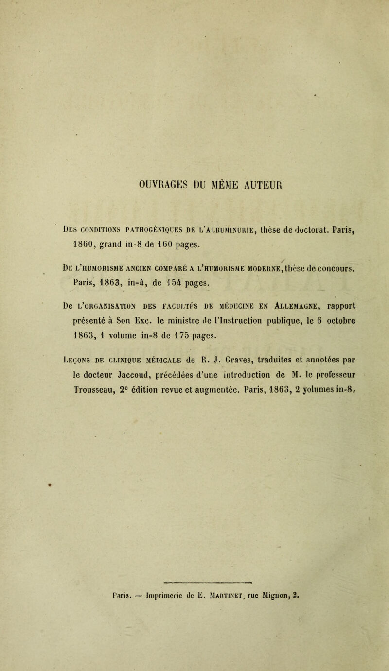 OUVRAGES L)U MÊME AUTEUR Des conditions pathogéniques de l’albuminurie, thèse de doctorat. Paris, 1860, grand in-8 de 160 pages. / De l’humorisme ancien comparé a l’humorisme moderne, thèse de concours. Paris, 1863, in-4, de 154 pages. De l’organisation des facultés de médecine en Allemagne, rapport présenté à Son Exc. le ministre de l’Instruction publique, le 6 octobre 1863, 1 volume in-8 de 175 pages. Leçons de clinique médicale de P*. J. Graves, traduites et annotées par le docteur Jaccoud, précédées d’une introduction de M. le professeur Trousseau, 2e édition revue et augmentée. Paris, 1863, 2 yolumes in-8.. Paris.— Imprimerie de E. Martinet, rue Mignon, 2.