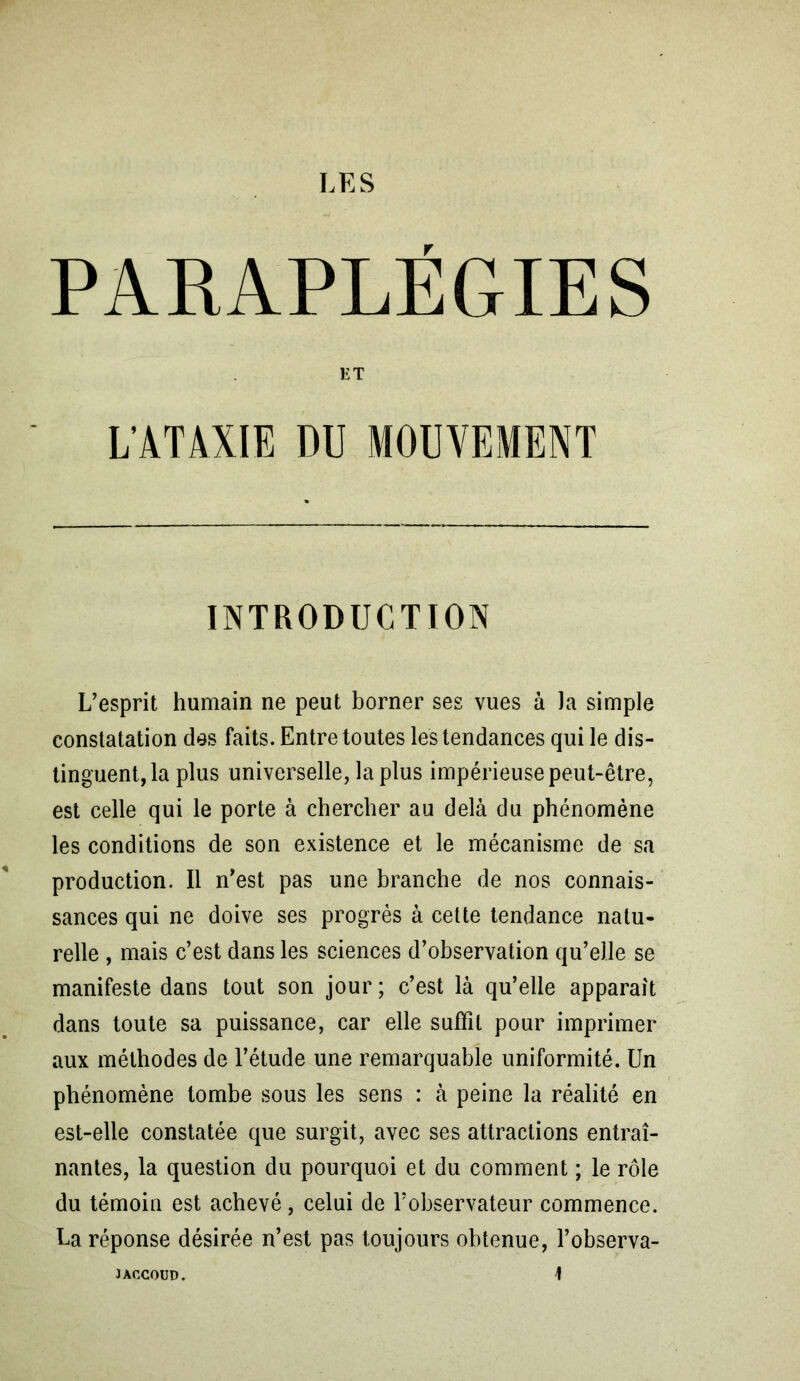 T PARAPLEGIES L’esprit humain ne peut borner ses vues à Ja simple constatation dos faits. Entre toutes les tendances qui le dis- tinguent, la plus universelle, la plus impérieuse peut-être, est celle qui le porte à chercher au delà du phénomène les conditions de son existence et le mécanisme de sa production. Il n’est pas une branche de nos connais- sances qui ne doive ses progrès à cette tendance natu- relle , mais c’est dans les sciences d’observation qu’elle se manifeste dans tout son jour ; c’est là qu’elle apparaît dans toute sa puissance, car elle suffit pour imprimer aux méthodes de l’étude une remarquable uniformité. Un phénomène tombe sous les sens : à peine la réalité en est-elle constatée que surgit, avec ses attractions entraî- nantes, la question du pourquoi et du comment ; le rôle du témoin est achevé, celui de l’observateur commence. La réponse désirée n’est pas toujours obtenue, l’observa- ET L’ATAXIE DU INTRODUCTION JACCOUD.