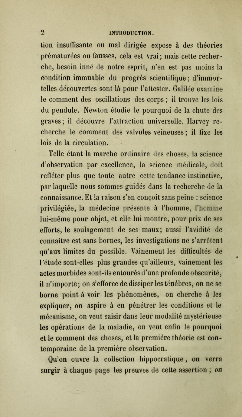 lion insuffisante ou mal dirigée expose à des théories prématurées ou fausses, cela est vrai; mais cette recher- che, besoin inné de notre esprit, n’en est pas moins la condition immuable du progrès scientifique; d’immor- telles découvertes sont là pour l’attester. Galilée examine le comment des oscillations des corps ; il trouve les lois du pendule. Newton étudie le pourquoi de la chute des graves; il découvre l’attraction universelle. Harvey re- cherche le comment des valvules veineuses ; il fixe les lois de la circulation. Telle étant la marche ordinaire des choses, la science d’observation par excellence, la science médicale, doit refléter plus que toute autre cette tendance instinctive, par laquelle nous sommes guidés dans la recherche de la connaissance. Et la raison s’en conçoit sans peine : science privilégiée, la médecine présente à l’homme, l’homme lui-même pour objet, et elle lui montre, pour prix de ses efforts, le soulagement de ses maux; aussi l’avidité de connaître est sans bornes, les investigations ne s’arrêtent qu’aux limites du possible. Vainement les difficultés de l’étude sont-elles plus grandes qu’ailleurs, vainement les actes morbides sont-ils entourés d’une profonde obscurité, il n’importe; on s’efforce de dissiper les ténèbres, on ne se borne point à voir les phénomènes, on cherche à les expliquer, on aspire à en pénétrer les conditions et le mécanisme, on veut saisir dans leur modalité mystérieuse les opérations de la maladie, on veut enfin le pourquoi et le comment des choses, et la première théorie est con- temporaine de la première observation. Qu’on ouvre la collection hippocratique, on verra surgir à chaque page les preuves de cette assertion ; on