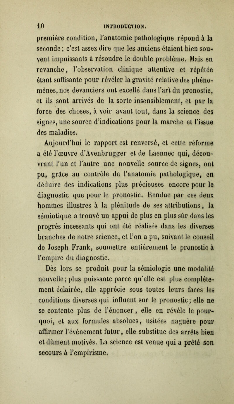 première condition, l’anatomie pathologique répond à la seconde ; c’est assez dire que les anciens étaient bien sou- vent impuissants à résoudre le double problème. Mais en revanche, l’observation clinique attentive et répétée étant suffisante pour révéler la gravité relative des phéno- mènes, nos devanciers ont excellé dans l’art du pronostic, et ils sont arrivés de la sorte insensiblement, et par la force des choses, à voir avant tout, dans la science des signes, une source d’indications pour la marche et l’issue des maladies. Aujourd’hui le rapport est renversé, et cette réforme a été l’œuvre d’Avenbrugger et de Laennec qui, décou- vrant l’un et l’autre une nouvelle source de signes, ont pu, grâce au contrôle de l’anatomie pathologique, en déduire des indications plus précieuses encore pour le diagnostic que pour le pronostic. Rendue par ces deux hommes illustres à la plénitude de ses attributions, la sémiotique a trouvé un appui de plus en plus sûr dans les progrès incessants qui ont été réalisés dans les diverses branches de notre science, et l’on a pu, suivant le conseil de Joseph Frank, soumettre entièrement le pronostic à l’empire du diagnostic. Dès lors se produit pour la sémiologie une modalité nouvelle; plus puissante parce qu’elle est plus complète- ment éclairée, elle apprécie sous toutes leurs faces les conditions diverses qui influent sur le pronostic; elle ne se contente plus de l’énoncer, elle en révèle le pour- quoi, et aux formules absolues, usitées naguère pour affirmer l’événement futur, elle substitue des arrêts bien et dûment motivés. La science est venue qui a prêté son secours à l’empirisme,