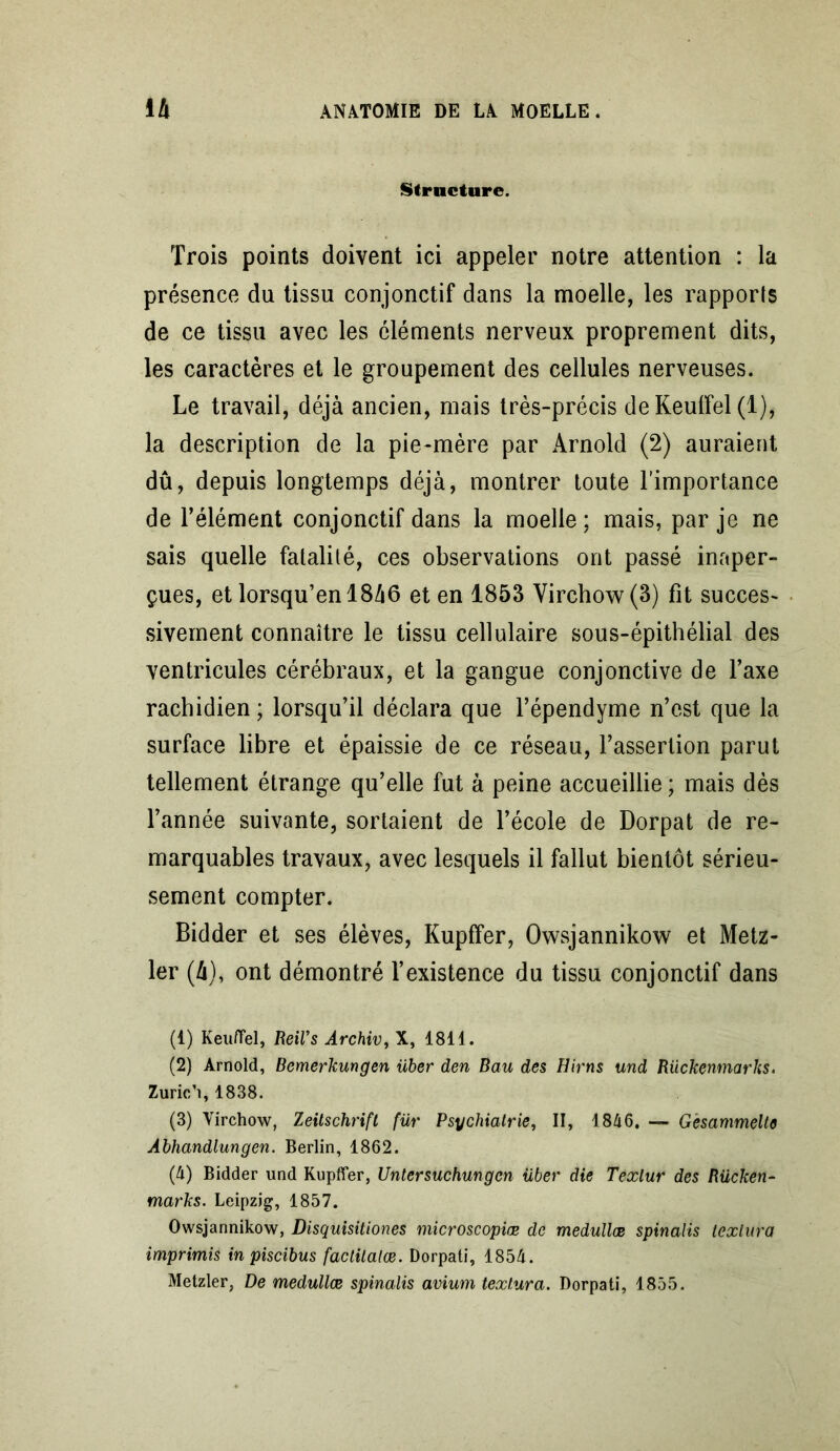 Structure. Trois points doivent ici appeler notre attention : la présence du tissu conjonctif dans la moelle, les rapports de ce tissu avec les éléments nerveux proprement dits, les caractères et le groupement des cellules nerveuses. Le travail, déjà ancien, mais très-précis de Keulfel (1), la description de la pie-mère par Arnold (2) auraient dû, depuis longtemps déjà, montrer toute l’importance de l’élément conjonctif dans la moelle: mais, par je ne sais quelle fatalité, ces observations ont passé inaper- çues, et lorsqu’enl8à6 et en 1853 Virchow (3) fit succes- sivement connaître le tissu cellulaire sous-épithélial des ventricules cérébraux, et la gangue conjonctive de l’axe rachidien ; lorsqu’il déclara que l’épendyme n’est que la surface libre et épaissie de ce réseau, l’assertion parut tellement étrange qu’elle fut à peine accueillie ; mais dès l’année suivante, sortaient de l’école de Dorpat de re- marquables travaux, avec lesquels il fallut bientôt sérieu- sement compter. Bidder et ses élèves, Kupffer, Owsjannikow et Metz- ler (à), ont démontré l’existence du tissu conjonctif dans (4) Keuffel, Reil’s Archiv,\, 1811. (2) Arnold, Bemerkungen über den Bau des Hirns und Rückenmarhs. Zurich, 1838. (3) Virchow, Zeitschrift für Psychiatrie, II, 1846. — G'esammelte Abhandlungen. Berlin, 1862. (4) Bidder und Kupffer, Untersuchungcn über die Texlur des Rücken- marks. Leipzig, 1857. Owsjannikow, Disquisitiones microscopiœ de medullœ spinalis texlura imprimis in piscibus faclitatœ. Dorpati, 1854. Metzler, De medullœ spinalis avium texlura. Dorpati, 1855.