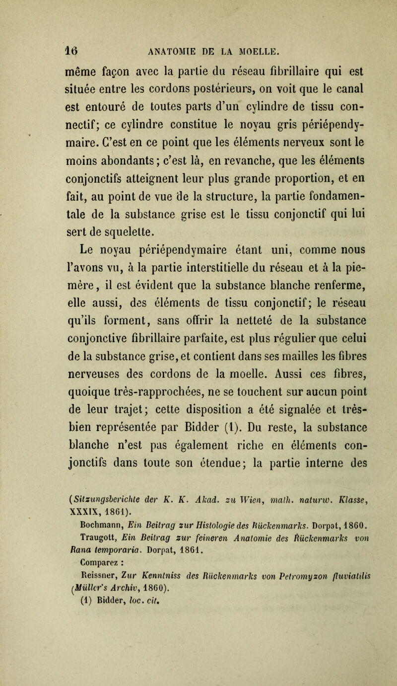 même façon avec la partie du réseau fibrillaire qui est située entre les cordons postérieurs, on voit que le canal est entouré de toutes parts d’un cylindre de tissu con- nectif; ce cylindre constitue le noyau gris périépendy- maire. C’est en ce point que les éléments nerveux sont le moins abondants ; c’est là, en revanche, que les éléments conjonctifs atteignent leur plus grande proportion, et en fait, au point de vue de la structure, la partie fondamen- tale de la substance grise est le tissu conjonctif qui lui sert de squelette. Le noyau périépendymaire étant uni, comme nous l’avons vu, à la partie interstitielle du réseau et à la pie- mère , il est évident que la substance blanche renferme, elle aussi, des éléments de tissu conjonctif; le réseau qu’ils forment, sans offrir la netteté de la substance conjonctive fibrillaire parfaite, est plus régulier que celui de la substance grise, et contient dans ses mailles les fibres nerveuses des cordons de la moelle. Aussi ces fibres, quoique très-rapprochées, ne se touchent sur aucun point de leur trajet; cette disposition a été signalée et très- bien représentée par Bidder (1). Du reste, la substance blanche n’est pas également riche en éléments con- jonctifs dans toute son étendue; la partie interne des (Sitzungsberichte der K. K. Akad. su Wien, math, naturw. Klasse, XXXIX, 1861). Bochmann, Ein Beitrag sur Histologie des ïiückenmarks. Dorpat, 1860. Traugott, Ein Beitrag sur feineren Anatomie des îtückenmarks von Bana temporaria. Dorpat, 1861. Comparez : Reissner, Zur Kenntniss des Bückenmarks von Petromyson fluviatilis (.Mülkr's Archiv, 1860). (1) Bidder, toc. cit.