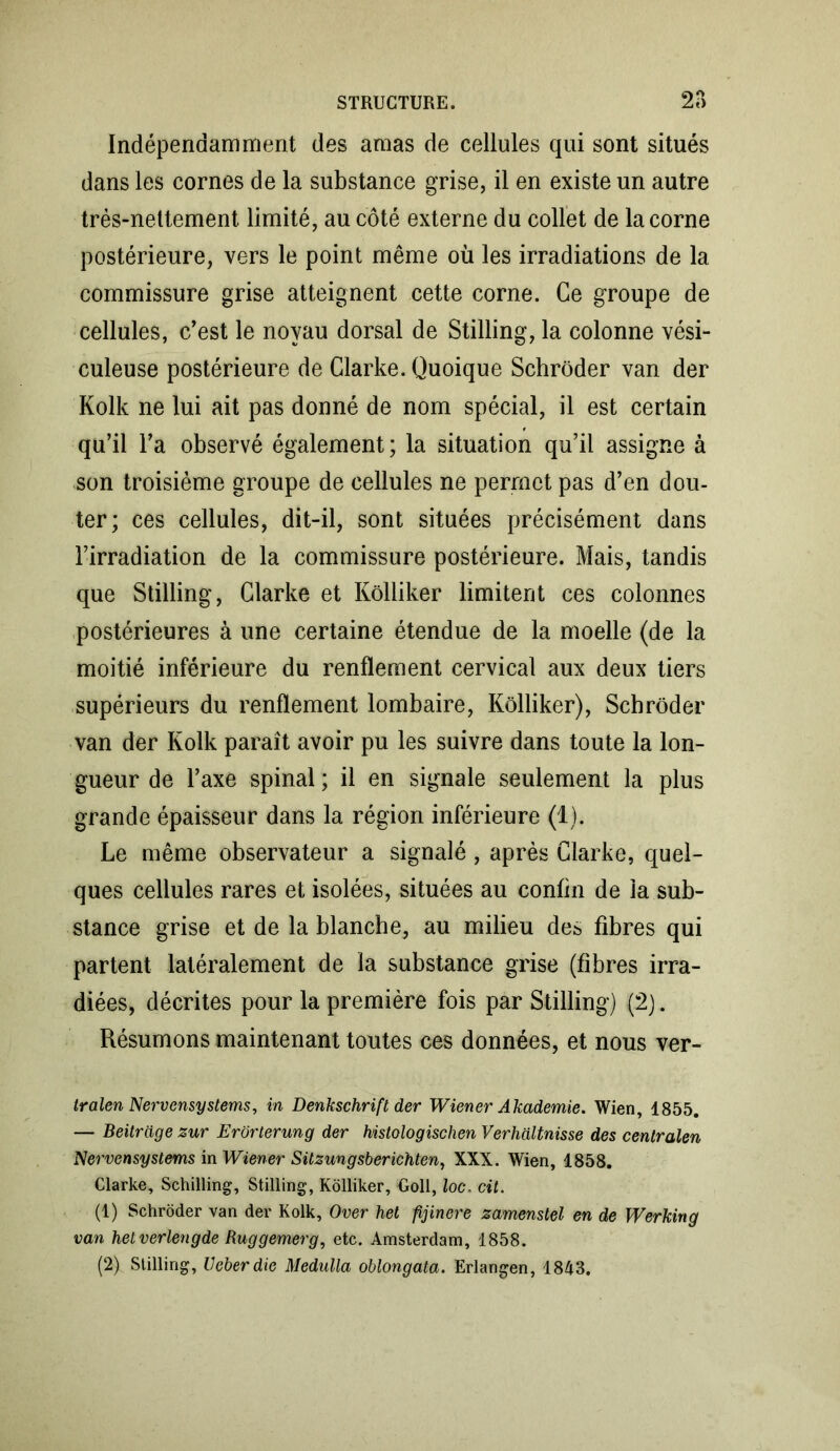 Indépendamment des amas de cellules qui sont situés dans les cornes de la substance grise, il en existe un autre très-nettement limité, au côté externe du collet de la corne postérieure, vers le point même où les irradiations de la commissure grise atteignent cette corne. Ce groupe de cellules, c’est le noyau dorsal de Stilling, la colonne vési- culeuse postérieure de Clarke. Quoique Schrôder van der Kolk ne lui ait pas donné de nom spécial, il est certain qu’il l’a observé également ; la situation qu’il assigne à son troisième groupe de cellules ne permet pas d’en dou- ter; ces cellules, dit-il, sont situées précisément dans l’irradiation de la commissure postérieure. Mais, tandis que Stilling, Clarke et Kôlliker limitent ces colonnes postérieures à une certaine étendue de la moelle (de la moitié inférieure du renflement cervical aux deux tiers supérieurs du renflement lombaire, Kôlliker), Schrôder van der Kolk paraît avoir pu les suivre dans toute la lon- gueur de l’axe spinal; il en signale seulement la plus grande épaisseur dans la région inférieure (1). Le même observateur a signalé , après Clarke, quel- ques cellules rares et isolées, situées au coniin de la sub- stance grise et de la blanche, au milieu des fibres qui partent latéralement de la substance grise (fibres irra- diées, décrites pour la première fois par Stilling) (2). Résumons maintenant tontes ces données, et nous ver- tralen Nervensystems, in Denkschrift der Wiener Akademie. Wien, 1855. — Beitrdge zur Erorlerung der histologischen Verhaltnisse des centralen Nervensystems in Wiener Sitzungsberichten, XXX. Wien, 1858. Clarke, Schilling, Stilling, Kôlliker, Goll, loe. cit. (1) Schrôder van der Kolk, Over het fijinere zamenstel en de Werking van helverlengde Ruggemerg, etc. Amsterdam, 1858. (2) Stilling, Veberdie Medulla oblongata. Erlangen, 1843.