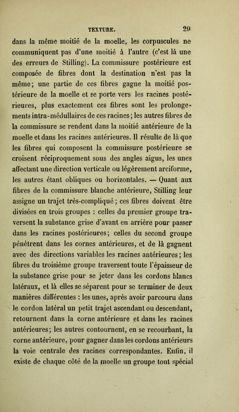 dans la même moitié de la moelle, les corpuscules ne communiquent pas d’une moitié à l’autre (c’est là une des erreurs de Stilling). La commissure postérieure est composée de fibres dont la destination n’est pas la même; une partie de ces fibres gagne la moitié pos- térieure de la moelle et se porte vers les racines posté- rieures, plus exactement ces fibres sont les prolonge- ments intra-médullaires de ces racines ; les autres fibres de la commissure se rendent dans la moitié antérieure de la moelle et dans les racines antérieures. Il résulte de laque les fibres qui composent la commissure postérieure se croisent réciproquement sous des angles aigus, les unes affectant une direction verticale ou légèrement arciforme, les autres étant obliques ou horizontales. — Quant aux fibres de la commissure blanche antérieure, Stilling leur assigne un trajet très-compliqué ; ces fibres doivent être divisées en trois groupes : celles du premier groupe tra- versent la substance grise d’avant en arrière pour passer dans les racines postérieures; celles du second groupe pénètrent dans les cornes antérieures, et de là gagnent avec des directions variables les racines antérieures ; les fibres du troisième groupe traversent toute l’épaisseur de la substance grise pour se jeter dans les cordons blancs latéraux, et là elles se séparent pour se terminer de deux manières différentes : les unes, après avoir parcouru dans le cordon latéral un petit trajet ascendant ou descendant, retournent dans la corne antérieure et dans les racines antérieures; les autres contournent, en se recourbant, la corne antérieure, pour gagner dans les cordons antérieurs la voie centrale des racines correspondantes. Enfin, il existe de chaque côté de la pioelle un groupe tout spécial