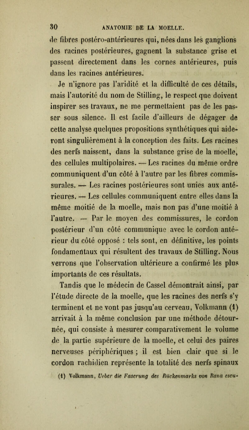 ♦le fibres postéro-antérieures qui, nées dans les ganglions des racines postérieures, gagnent la substance grise et passent directement dans les cornes antérieures, puis dans les racines antérieures. Je n’ignore pas l’aridité et la difficulté de ces détails, mais l’autorité du nom de Stilling, le respect que doivent inspirer ses travaux, ne me permettaient pas de les pas- ser sous silence. Il est facile d’ailleurs de dégager de cette analyse quelques propositions synthétiques qui aide- ront singulièrement à la conception des faits. Les racines des nerfs naissent, dans la substance grise de la moelle, des cellules multipolaires. — Les racines du même ordre communiquent d’un côté à l’autre par les fibres commis- surales. — Les racines postérieures sont unies aux anté- rieures. — Les cellules communiquent entre elles dans la même moitié de la moelle, mais non pas d’une moitié à l’autre. — Par le moyen des commissures, le cordon postérieur d’un côté communique avec le cordon anté- rieur du côté opposé : tels sont, en définitive, les points fondamentaux qui résultent des travaux de Stilling. Nous verrons que l’observation ultérieure a confirmé les plus importants de ces résultats. Tandis que le médecin de Cassel démontrait ainsi, par l’étude directe de la moelle, que les racines des nerfs s’v terminent et ne vont pas jusqu’au cerveau, Volkmann (1) arrivait à la même conclusion par une méthode détour- née, qui consiste à mesurer comparativement le volume de la partie supérieure de la moelle, et celui des paires nerveuses périphériques ; il est bien clair que si le cordon rachidien représente la totalité des nerfs spinaux (1) Volkmann, U(ber die Faserung des Rückenmarhs von Bava escu-