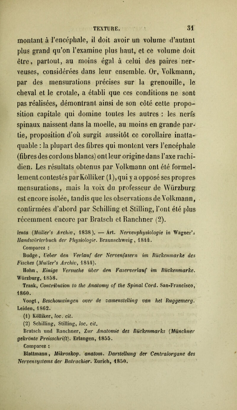 montant à l’encéphale, il doit avoir un volume d’autant plus grand qu’on l’examine plus haut, et ce volume doit être, partout, au moins égal à celui des paires ner- veuses, considérées dans leur ensemble. Or, Volkmann, par des mensurations précises sur la grenouille, le cheval et le crotale, a établi que ces conditions ne sont pas réalisées, démontrant ainsi de son côté cette propo- sition capitale qui domine toutes les autres : les nerfs spinaux naissent dans la moelle, au moins en grande par- tie, proposition d’où surgit aussitôt ce corollaire inatta- quable : la plupart des fibres qui montent vers l’encéphale (fibres des cordons blancs) ont leur origine dans l’axe rachi- dien. Les résultats obtenus par Volkmann ont été formel- lement contestés par Kôlliker (1), qui y a opposé ses propres* mensurations, mais la voix du professeur de Würzburg est encore isolée, tandis que les observations de Volkmann, conlirmées d’abord par Schilling et Stilling, font été plus récemment encore par Bratsch et Ranchner (2). lenta (Muller's Ârchiv, 1838). —Art. Nervenphysiologie in Wagner* s Handworlerbuch dcr Physiologie. Braunsçhweig, 1844. Comparez : Budge, Ueher den Verlauf der Nervenfasern im Rückenmarke des Fisches (Muller's Archiv, 1814). Hohn, Einige Versuche übcr den Faserverlauf im Rückenmarke. Würzburg, 1858. Trask, Contribution lo the Anatomy of thc Spinal Cord. San-Francisco, 1860. Voogt, Beschouioingcn over de zamenstelling van hel Ruggemerg. Leiden, 1862. (1) Kôlliker, loc. cil. (2) Schilling, Stilling, loc. cit. Bratsch und Ranchner, Zur Anatomie des Rückenmarlcs (Münchner gekronte Preisschrift). Erlangen, 1855. Comparez : Blattmann, Mikroskop. anatorn. Darstellung der Centralorgane des Nervensystems der Balrachier. Zurich, 1850.