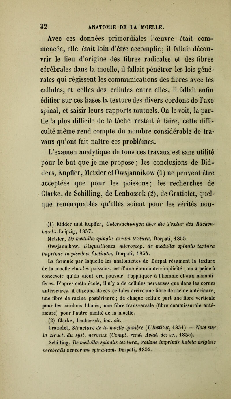 Avec ces données primordiales l’œuvre était com- mencée, elle était loin d’être accomplie; il fallait décou- vrir le lieu d’origine des fibres radicales et des fibres cérébrales dans la moelle, il fallait pénétrer les lois géné- rales qui régissent les communications des fibres avec les cellules, et celles des cellules entre elles, il fallait enfin édifier sur ces bases la texture des divers cordons de l’axe spinal, et saisir leurs rapports mutuels. On le voit, la par- tie la plus difficile de la tâche restait à faire, cette diffi- culté même rend compte du nombre considérable de tra- vaux qu’ont fait naître ces problèmes. L’examen analytique de tous ces travaux est sans utilité pour le but que je me propose ; les conclusions de Bid- ders, Kupfïèr, Metzler et Owsjannikow (1) ne peuvent être acceptées que pour les poissons; les recherches de Clarke, de Schilling, de Lenhossek (2), de Gratiolet, quel- que remarquables qu’elles soient pour les vérités nou- (1) Kidder und Kupfler, Untersuchungen über die Textur des Rücken- marks. Leipzig, 1857. Metzler, De medullœ spinalis avium texlura. Dorpati, 1855. Owsjannikow, Disquisiliones microscop. de medullœ spinalis texlura imprimis in piscibus factitalœ. Dorpati, 1854. La formule par laquelle les anatomistes de Dorpat résument la texture de la moelle chez les poissons, est d’une étonnante simplicité ; on a peine à concevoir qu’ils aient cru pouvoir l’appliquer à l’homme et aux mammi- fères. D’après cette école, il n’y a de cellules nerveuses que dans les cornes antérieures. A chacune de ces cellules arrive une fibre de racine antérieure, une fibre de racine postérieure ; de chaque cellule part une fibre verticale pour les cordons blancs, une fibre transversale (fibre commissurale anté- rieure) pour l’autre moitié de la moelle. (2) Clarke, Lenhossek, loc. cit. Gratiolet, Structure de la moelle épinière (L’Institut, 1851). — Note sur la struct. du sysl. nerveux (Compt. rend. Acad, des sc., 1855). Schilling, De medullœ spmalis texlura, ratione imprimis habita originis verebralis nervorum spinalium• Dorpati, 1852.