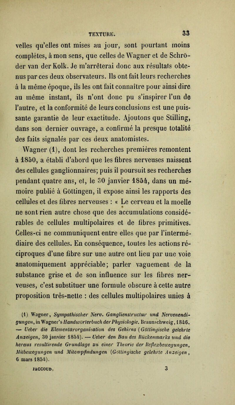 velles qu’elles ont mises au jour, sont pourtant moins complètes, à mon sens, que celles de Wagner et de Schrô- der van der Kolk. Je m’arrêterai donc aux résultats obte- nus par ces deux observateurs. Ils ont fait leurs recherches à la même époque, ils les ont fait connaître pour ainsi dire au même instant, ils n’ont donc pu s’inspirer l’un de l’autre, et la conformité de leurs conclusions est une puis- sante garantie de leur exactitude. Ajoutons que Stilling, dans son dernier ouvrage, a confirmé la presque totalité des faits signalés par ces deux anatomistes. Wagner (1), dont les recherches premières remontent à 1850, a établi d’abord que les fibres nerveuses naissent des cellules ganglionnaires; puis il poursuit ses recherches pendant quatre ans, et, le 30 janvier 1854, dans un mé- moire publié à Gôttingen, il expose ainsi les rapports des cellules et des fibres nerveuses : « Le cerveau et la moelle * ne sont rien autre chose que des accumulations considé- rables de cellules multipolaires et de libres primitives. Celles-ci ne communiquent entre elles que par l’intermé- diaire des cellules. En conséquence, toutes les actions ré- ciproques d’une libre sur une autre ont lieu par une voie anatomiquement appréciable; parler vaguement de la substance grise et de son influence sur les fibres ner- veuses, c’est substituer une formule obscure à cette autre proposition très-nette : des cellules multipolaires unies à (1) Wagner, Sympathischer Nerv. Ganglienslruciur und Nervenendi- gungen, in Wagner’s Handworlerbuch der Physiologie. Braunschweig,1846. — Ueber die Elementârorganisation des Gehirns (GOltingische gelehrtc Anzeigen, 30 janvier 1854). — Ueber den Bandes Rückenmarks und die heraus resultirende Grundlage zu einer Théorie der Reflexbewegungen, Alilbewegungen und Mitempfindungen (Gôtlingische gelehrle Anzeigen, 6 mars 1854). JACCOUD. 3