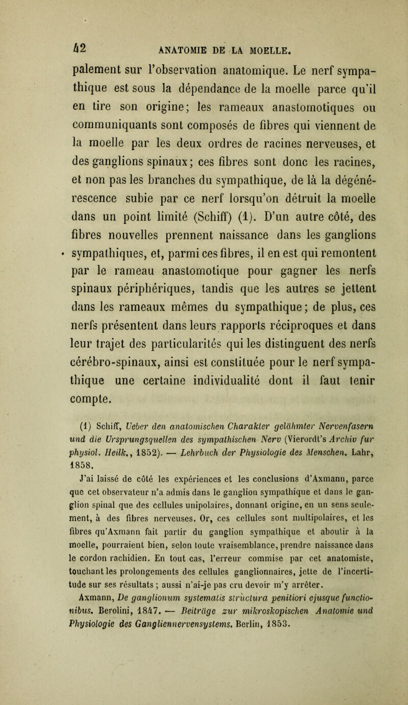 paiement sur l’observation anatomique. Le nerf sympa- thique est sous la dépendance de la moelle parce qu’il en tire son origine; les rameaux anastomotiques ou communiquants sont composés de fibres qui viennent de la moelle par les deux ordres de racines nerveuses, et des ganglions spinaux ; ces fibres sont donc les racines, et non pas les branches du sympathique, de là la dégéné- rescence subie par ce nerf lorsqu’on détruit la moelle dans un point limité (Schiff) (1). D’un autre côté, des fibres nouvelles prennent naissance dans les ganglions • sympathiques, et, parmi ces fibres, il en est qui remontent par le rameau anastomotique pour gagner les nerfs spinaux périphériques, tandis que les autres se jettent dans les rameaux mêmes du sympathique ; de plus, ces nerfs présentent dans leurs rapports réciproques et dans leur trajet des particularités qui les distinguent des nerfs cérébro-spinaux, ainsi est constituée pour le nerf sympa- thique une certaine individualité dont il faut tenir compte. (1) Schiff, Ueber den anatomischen Charakler geldhmter Nervenfasern und die Ursprungsquellen des sympathischen Nerv (Vierordt’s Archiv fur physiol. Heilk., 1852). — Lehrbuch der Physiologie des Menschen. Lahr, 1858. J’ai laissé de côté les expériences et les conclusions d’Axmann, parce que cet observateur n’a admis dans le ganglion sympathique et dans le gan- glion spinal que des cellules unipolaires, donnant origine, en un sens seule- ment, à des fibres nerveuses. Or, ces cellules sont multipolaires, et les fibres qu’Axmann fait partir du ganglion sympathique et aboutir à la moelle, pourraient bien, selon toute vraisemblance, prendre naissance dans le cordon rachidien. En tout cas, l’erreur commise par cet anatomiste, touchant les prolongements des cellules ganglionnaires, jette de l’incerti- tude sur ses résultats ; aussi n’ai-je pas cru devoir m’y arrêter. Axmann, De ganglionum syslemalis structura penitiori ejusque functio- nibus, Berolini, 1847. — Beitrüge zur mikroskopisclien Anatomie und Physiologie des Gangliemiervensystems. Berlin, 1853.