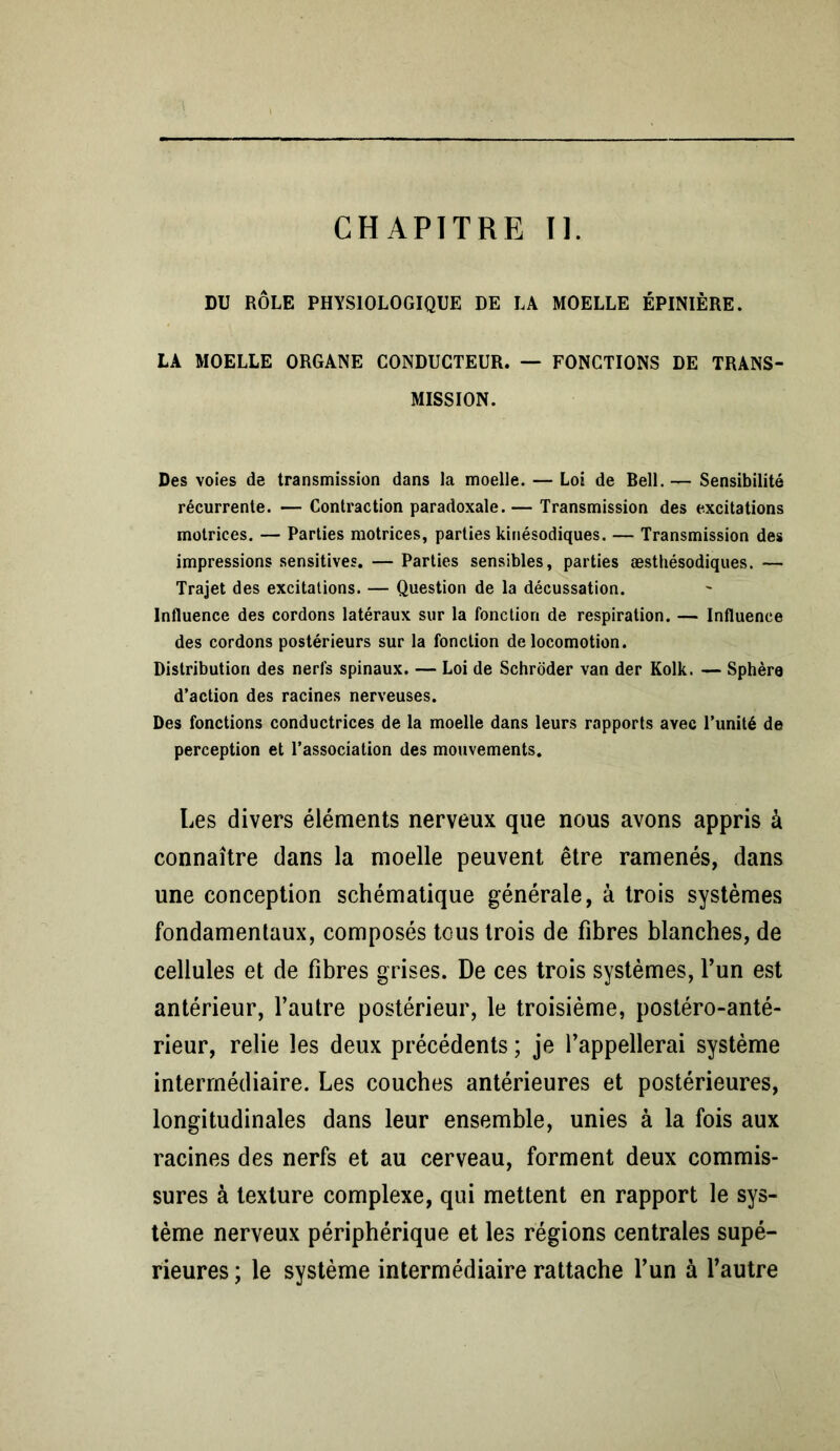 CHAPITRE II. DU RÔLE PHYSIOLOGIQUE DE LA MOELLE ÉPINIÈRE. LA MOELLE ORGANE CONDUCTEUR. — FONCTIONS DE TRANS- MISSION. Des voies de transmission dans la moelle. — Loi de Bell.— Sensibilité récurrente. — Contraction paradoxale. — Transmission des excitations motrices. — Parties motrices, parties kinésodiques. — Transmission des impressions sensitives. — Parties sensibles, parties æsthésodiques. — Trajet des excitations. — Question de la décussation. Influence des cordons latéraux sur la fonction de respiration. — Influence des cordons postérieurs sur la fonction de locomotion. Distribution des nerfs spinaux. — Loi de Schroder van der Kolk. — Sphère d’action des racines nerveuses. Des fonctions conductrices de la moelle dans leurs rapports avec l’unité de perception et l’association des mouvements. Les divers éléments nerveux que nous avons appris à connaître dans la moelle peuvent être ramenés, dans une conception schématique générale, à trois systèmes fondamentaux, composés tc-us trois de fibres blanches, de cellules et de fibres grises. De ces trois systèmes, l’un est antérieur, l’autre postérieur, le troisième, postéro-anté- rieur, relie les deux précédents ; je l’appellerai système intermédiaire. Les couches antérieures et postérieures, longitudinales dans leur ensemble, unies à la fois aux racines des nerfs et au cerveau, forment deux commis- sures à texture complexe, qui mettent en rapport le sys- tème nerveux périphérique et les régions centrales supé- rieures ; le système intermédiaire rattache l’un à l’autre