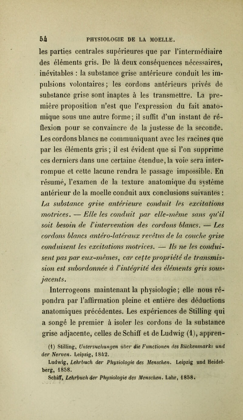 les parties centrales supérieures que par l’intermédiaire des éléments gris. De là deux conséquences nécessaires, inévitables : la substance grise antérieure conduit les im- pulsions volontaires; les cordons antérieurs privés de substance grise sont inaptes à les transmettre. La pre- mière proposition n’est que l’expression du fait anato- mique sous une autre forme; il suffît d’un instant de ré- flexion pour se convaincre de la justesse de la seconde. Les cordons blancs ne communiquant avec les racines que par les éléments gris ; il est évident que si l’on supprime ces derniers dans une certaine étendue,la voie sera inter- rompue et cette lacune rendra le passage impossible. En résumé, l’examen de la texture anatomique du système antérieur de la moelle conduit aux conclusions suivantes : La substance grise antérieure conduit les excitations motrices. — Elle les conduit par elle-même sans qu’il soit besoin de Vintervention des cordons blancs. — Les cordons blancs antéro-latéraux revêtus de la couche grise conduisent les excitations motrices. — Ils ne les condui- sent pas par eux-mêmes, car cette propriété de transmis- sion est subordonnée à l'intégrité des éléments gris sous- jacents. Interrogeons maintenant la physiologie ; elle nous ré- pondra par l’aftirmation pleine et entière des déductions anatomiques précédentes. Les expériences de Stilling qui a songé le premier à isoler les cordons de la substance grise adjacente, celles deSchiff et de Ludwig (1), appren- (1) Stilling, Untersnchungen über die Functionen des Rückenmarks und der Nerven. Leipzig, 1842. Ludwig, Lehrbuch der Physiologie des Menschen. Leipzig und Heidel- berg, 1858. Schiff, Lehrbuch der Physiologie des Menschen. Lahr, 1858.