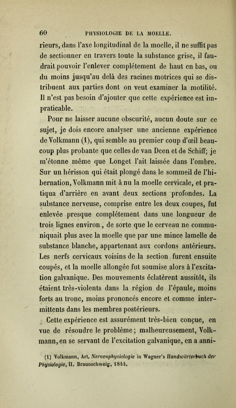 rieurs, dans Taxe longitudinal de la moelle, il ne suffît pas de sectionner en travers toute la substance grise, il fau- drait pouvoir l’enlever complètement de haut en bas, ou du moins jusqu’au delà des racines motrices qui se dis- tribuent aux parties dont on veut examiner la motilité. Il n’est pas besoin d’ajouter que cette expérience est im- praticable. Pour ne laisser aucune obscurité, aucun doute sur ce sujet, je dois encore analyser une ancienne expérience de Yolkmann (1), qui semble au premier coup d’œil beau- coup plus probante que celles de van Deen et de Schiff; je m’étonne même que Longet l’ait laissée dans l’ombre. Sur un hérisson qui était plongé dans le sommeil de l’hi- bernation, Yolkmann mit à nu la moelle cervicale, et pra- tiqua d’arrière en avant deux sections profondes. La substance nerveuse, comprise entre les deux coupes, fut enlevée presque complètement dans une longueur de trois lignes environ , de sorte que le cerveau ne commu- niquait plus avec la moelle que par une mince lamelle de substance blanche, appartenant aux cordons antérieurs. Les nerfs cervicaux voisins de la section furent ensuite coupés, et la moelle allongée fut soumise alors à l’excita- tion galvanique. Des mouvements éclatèrent aussitôt, ils étaient très-violents dans la région de l’épaule, moins forts au tronc, moins prononcés encore et comme inter- mittents dans les membres postérieurs. Cette expérience est assurément très-bien conçue, en vue de résoudre le problème ; malheureusement, Yolk- mann, en se servant de l’excitation galvanique, en a anni- (1) Volkmann, Art. Nervenphysiologie in Wagner’s Handwdrterbuch dcr Physiologie, II. Braunschweig, 1844.