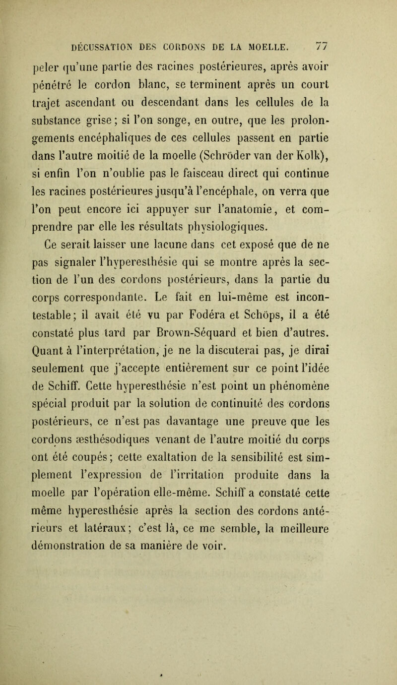 peler qu’une partie des racines postérieures, après avoir pénétré le cordon blanc, se terminent après un court trajet ascendant ou descendant dans les cellules de la substance grise; si l’on songe, en outre, que les prolon- gements encéphaliques de ces cellules passent en partie dans l’autre moitié de la moelle (Schrôder van der Kolk), si enfin l’on n’oublie pas le faisceau direct qui continue les racines postérieures jusqu’à l’encéphale, on verra que l’on peut encore ici appuyer sur l’anatomie, et com- prendre par elle les résultats physiologiques. Ce serait laisser une lacune dans cet exposé que de ne pas signaler l’hyperesthésie qui se montre après la sec- tion de l’un des cordons postérieurs, dans la partie du corps correspondante. Le fait en lui-même est incon- testable; il avait été vu par Fodéra et Schôps, il a été constaté plus tard par Brown-Séquard et bien d’autres. Quanta l’interprétation, je ne la discuterai pas, je dirai seulement que j’accepte entièrement sur ce point l’idée de Schiff. Cette hyperesthésie n’est point un phénomène spécial produit par la solution de continuité des cordons postérieurs, ce n’est pas davantage une preuve que les cordons æsthésodiques venant de l’autre moitié du corps ont été coupés; cette exaltation de la sensibilité est sim- plement l’expression de l’irritation produite dans la moelle par l’opération elle-même. Schiff a constaté cette même hyperesthésie après la section des cordons anté- rieurs et latéraux ; c’est là, ce me semble, la meilleure démonstration de sa manière de voir.