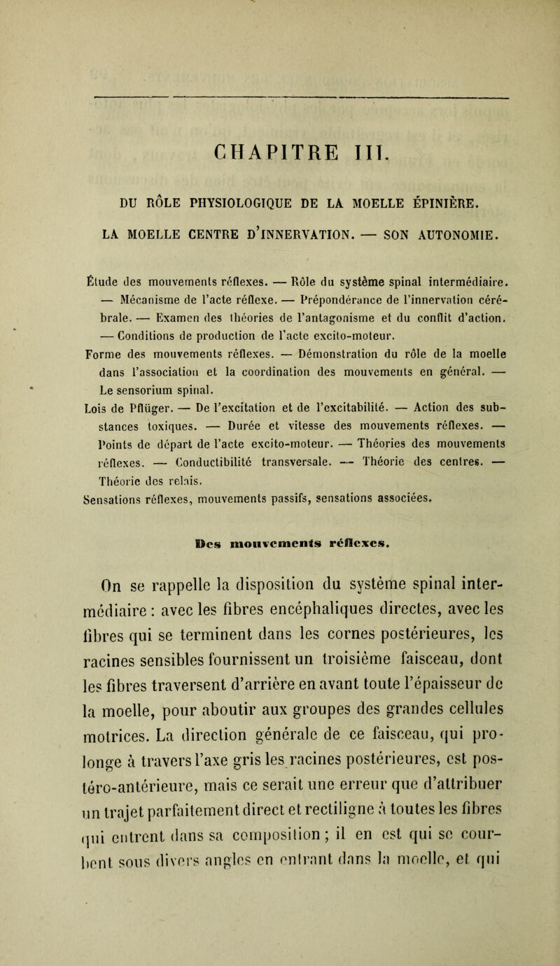 CHAPITRE III. DU RÔLE PHYSIOLOGIQUE DE LA MOELLE ÉPINIÈRE. LA MOELLE CENTRE D’iNNERVATION. — SON AUTONOMIE. Étude des mouvements réflexes. —Rôle du système spinal intermédiaire. — Mécanisme de l’acte réflexe. — Prépondérance de l’innervation céré- brale.— Examen des théories de l’antagonisme et du conflit d’action. — Conditions de production de l’acte excito-moteur. Forme des mouvements réflexes. — Démonstration du rôle de la moelle dans l’association et la coordination des mouvements en général. — Le sensorium spinal. Lois de Pflüger. — De l’excitation et de l’excitabilité. — Action des sub- stances toxiques. — Durée et vitesse des mouvements réflexes. — Points de départ de l’acte excito-moteur. — Théories des mouvements réflexes. — Conductibilité transversale. — Théorie des centres. — Théorie des relais. Sensations réflexes, mouvements passifs, sensations associées. ©es mouvements réflexes. On se rappelle la disposition du système spinal inter- médiaire: avec les fibres encéphaliques directes, avec les fibres qui se terminent dans les cornes postérieures, les racines sensibles fournissent un troisième faisceau, dont les fibres traversent d’arrière en avant toute l’épaisseur de la moelle, pour aboutir aux groupes des grandes cellules motrices. La direction générale de ce faisceau, qui pro- longe à travers l’axe gris les racines postérieures, est pos- téro-antérieure, mais ce serait une erreur que d’attribuer un trajet parfaitement direct et rectiligne à toutes les fibres qui entrent dans sa composition ; il en est qui se cour- bent sous divers angles en entrant dans la moelle, et qui