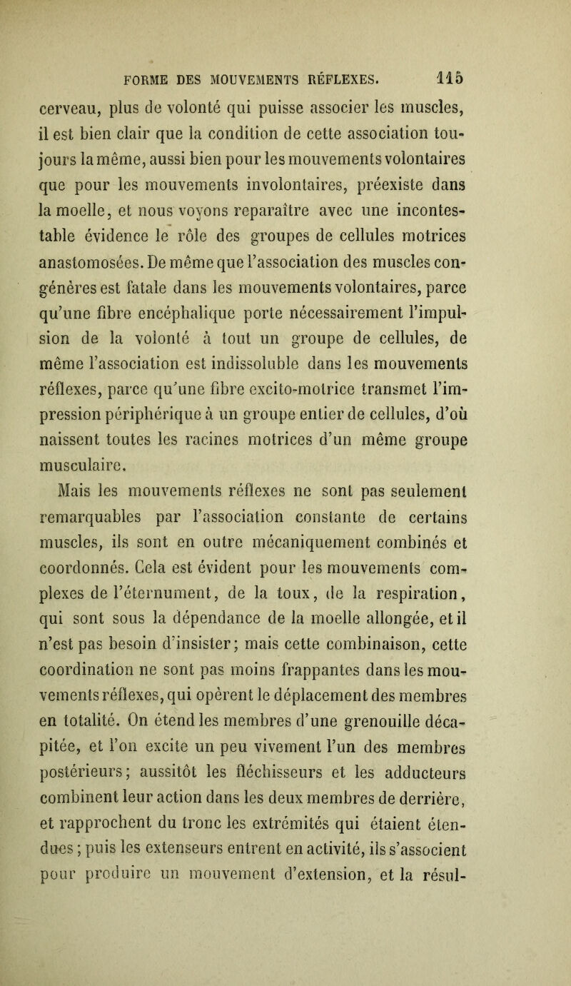 cerveau, plus de volonté qui puisse associer les muscles, il est bien clair que la condition de cette association tou- jours la même, aussi bien pour les mouvements volontaires que pour les mouvements involontaires, préexiste dans la moelle, et nous voyons reparaître avec une incontes- table évidence le rôle des groupes de cellules motrices anastomosées. De même que l’association des muscles con- génères est fatale dans les mouvements volontaires, parce qu’une fibre encéphalique porte nécessairement l’impul- sion de la volonté à tout un groupe de cellules, de même l’association est indissoluble dans les mouvements réflexes, parce qu'une fibre excito-motrice transmet l’im- pression périphérique à un groupe entier de cellules, d’où naissent toutes les racines motrices d’un même groupe musculaire. Mais les mouvements réflexes ne sont pas seulement remarquables par l’association constante de certains muscles, ils sont en outre mécaniquement combinés et coordonnés. Cela est évident pour les mouvements com- plexes de l’éternument, de la toux, de la respiration, qui sont sous la dépendance de la moelle allongée, et il n’est pas besoin d’insister; mais cette combinaison, cette coordination ne sont pas moins frappantes dans les mou- vements réflexes, qui opèrent le déplacement des membres en totalité. On étend les membres d’une grenouille déca- pitée, et l’on excite un peu vivement l’un des membres postérieurs; aussitôt les fléchisseurs et les adducteurs combinent leur action dans les deux membres de derrière, et rapprochent du tronc les extrémités qui étaient éten- dues ; puis les extenseurs entrent en activité, ils s’associent pour produire un mouvement d’extension, et la résul-