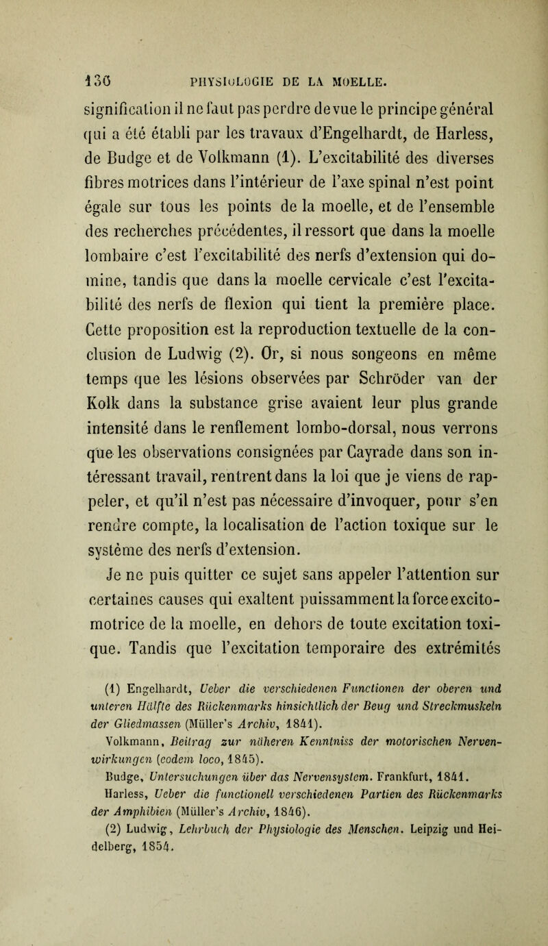 signification il ne faut pas perdre de vue le principe général qui a été établi par les travaux d’Engelhardt, de Harless, de Budge et de Volkmann (1). L’excitabilité des diverses fibres motrices dans l’intérieur de l’axe spinal n’est point égale sur tous les points de la moelle, et de l’ensemble des recherches précédentes, il ressort que dans la moelle lombaire c’est l'excitabilité des nerfs d’extension qui do- mine, tandis que dans la moelle cervicale c’est l'excita- bilité des nerfs de flexion qui tient la première place. Cette proposition est la reproduction textuelle de la con- clusion de Ludwig (2). Or, si nous songeons en même temps que les lésions observées par Schrôder van der Kolk dans la substance grise avaient leur plus grande intensité dans le renflement lombo-dorsal, nous verrons que les observations consignées par Cayrade dans son in- téressant travail, rentrent dans la loi que je viens de rap- peler, et qu’il n’est pas nécessaire d’invoquer, pour s’en rendre compte, la localisation de l’action toxique sur le système des nerfs d’extension. Je ne puis quitter ce sujet sans appeler l’attention sur certaines causes qui exaltent puissamment la force excito- motrice de la moelle, en dehors de toute excitation toxi- que. Tandis que l’excitation temporaire des extrémités (1) Engelhardt, Ueber die verschiedenen Functionen der oberen und unteren Hdlfle des Rückenmarks hinsichllich der Beug und Streclcmuskeln der Gliedmassen (Müller’s Archiv, 1841). Volkmann, Beilrag zur naheren Kenntniss der motorischen Nerven- wh'kungen (eodem locot 1845). Budge, Untersucliungen über das Nervensystem. Frankfurt, 1841. Harless, Ueber die funclionell verschiedencn Partien des Rüchenmarks der Amphibien (Müller’s Archiv, 1846). (2) Ludwig, Lehrbuch der Physiologie des Menschçn. Leipzig und Hei- delberg, 1854.