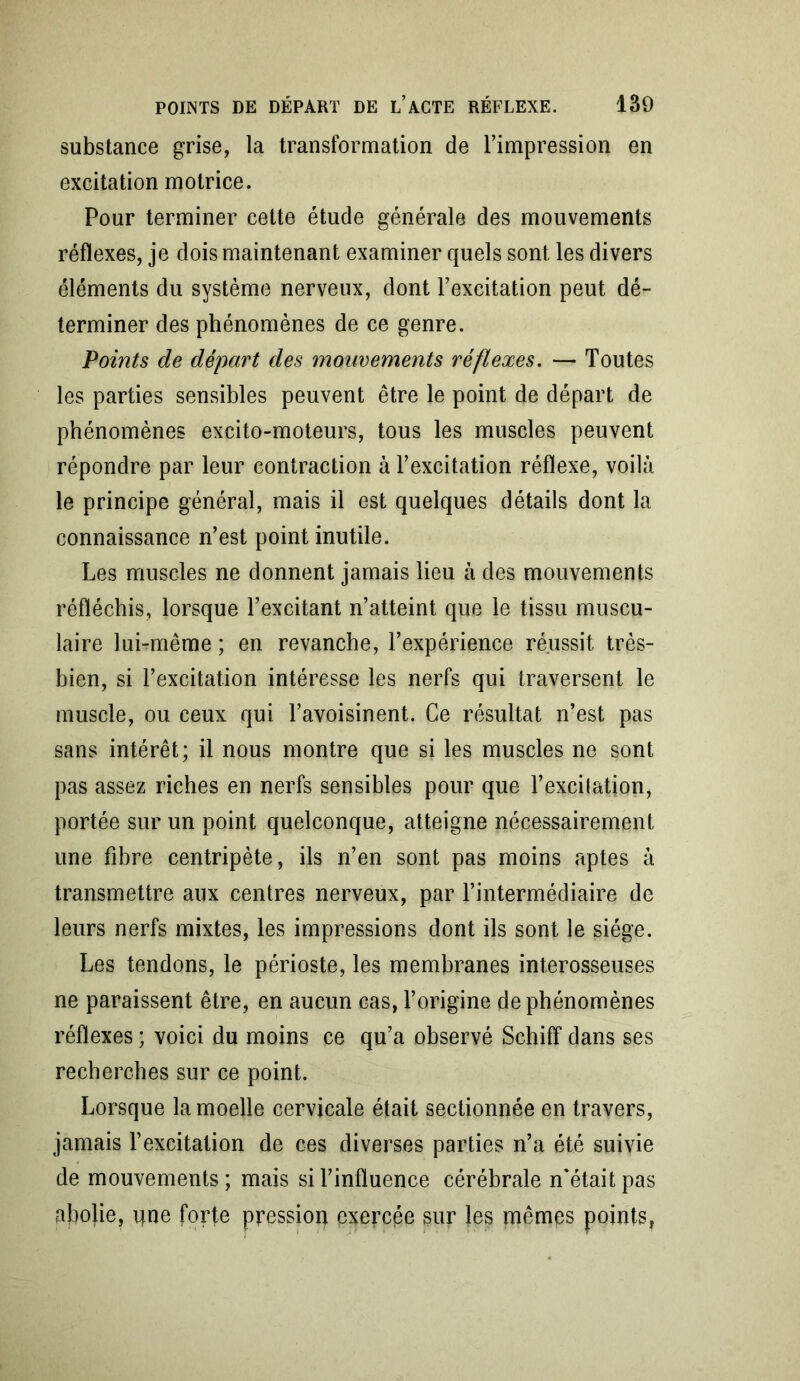 substance grise, la transformation de l’impression en excitation motrice. Pour terminer cette étude générale des mouvements réflexes, je dois maintenant examiner quels sont les divers éléments du système nerveux, dont l’excitation peut dé- terminer des phénomènes de ce genre. Points de départ des mouvements réflexes. — Toutes les parties sensibles peuvent être le point de départ de phénomènes excito-moteurs, tous les muscles peuvent répondre par leur contraction à l’excitation réflexe, voilà le principe général, mais il est quelques détails dont la connaissance n’est point inutile. Les muscles ne donnent jamais lieu à des mouvements réfléchis, lorsque l’excitant n’atteint que le tissu muscu- laire lui-même ; en revanche, l’expérience réussit très- bien, si l’excitation intéresse les nerfs qui traversent le muscle, ou ceux qui l’avoisinent. Ce résultat n’est pas sans intérêt; il nous montre que si les muscles ne sont pas assez riches en nerfs sensibles pour que l’excilation, portée sur un point quelconque, atteigne nécessairement une fibre centripète, ils n’en sont pas moins aptes à transmettre aux centres nerveux, par l’intermédiaire de leurs nerfs mixtes, les impressions dont ils sont le siège. Les tendons, le périoste, les membranes interosseuses ne paraissent être, en aucun cas, l’origine de phénomènes réflexes ; voici du moins ce qu’a observé Schiff dans ses recherches sur ce point. Lorsque la moelle cervicale était sectionnée en travers, jamais l’excitation de ces diverses parties n’a été suivie de mouvements ; mais si l’influence cérébrale n'était pas abojie, que forte pression exercpe sur les mêmes points.