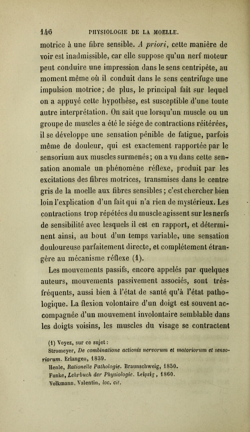 motrice à une fibre sensible. A priori, cette manière de voir est inadmissible, car elle suppose qu’un nerf moteur peut conduire une impression dans le sens centripète, au moment même où il conduit dans le sens centrifuge une impulsion motrice; de plus, le principal fait sur lequel on a appuyé cette hypothèse, est susceptible d’une toute autre interprétation. On sait que lorsqu’un muscle ou un groupe de muscles a été le siège de contractions réitérées, il se développe une sensation pénible de fatigue, parfois même de douleur, qui est exactement rapportée par le sensorium aux muscles surmenés; on a vu dans cette sen- sation anomale un phénomène réflexe, produit par les excitations des fibres motrices, transmises dans le centre gris de la moelle aux fibres sensibles ; c’est chercher bien loin l’explication d’un fait qui n’a rien de mystérieux. Les contractions trop répétées du muscle agissent sur les nerfs de sensibilité avec lesquels il est en rapport, et détermi- nent ainsi, au bout d’un temps variable, une sensation douloureuse parfaitement directe, et complètement étran- gère au mécanisme réflexe (1). Les mouvements passifs, encore appelés par quelques auteurs, mouvements passivement associés, sont très- fréquents, aussi bien à l’état de santé qu’à l’état patho- logique. La flexion volontaire d’un doigt est souvent ac- compagnée d’un mouvement involontaire semblable dans les doigts voisins, les muscles du visage se contractent (1) Voyez, sur ce sujet : Stromeyer, De combinatione actionis nervorum et motoriorum et senso• riorum. Erlangen, 1839. Henle, Rationelle Pathologie. Braunschweig, 1850. Funke, Lehrbuch der Physiologie. Leipzig, 1860. Volkmann, Valentin, loc. cil.