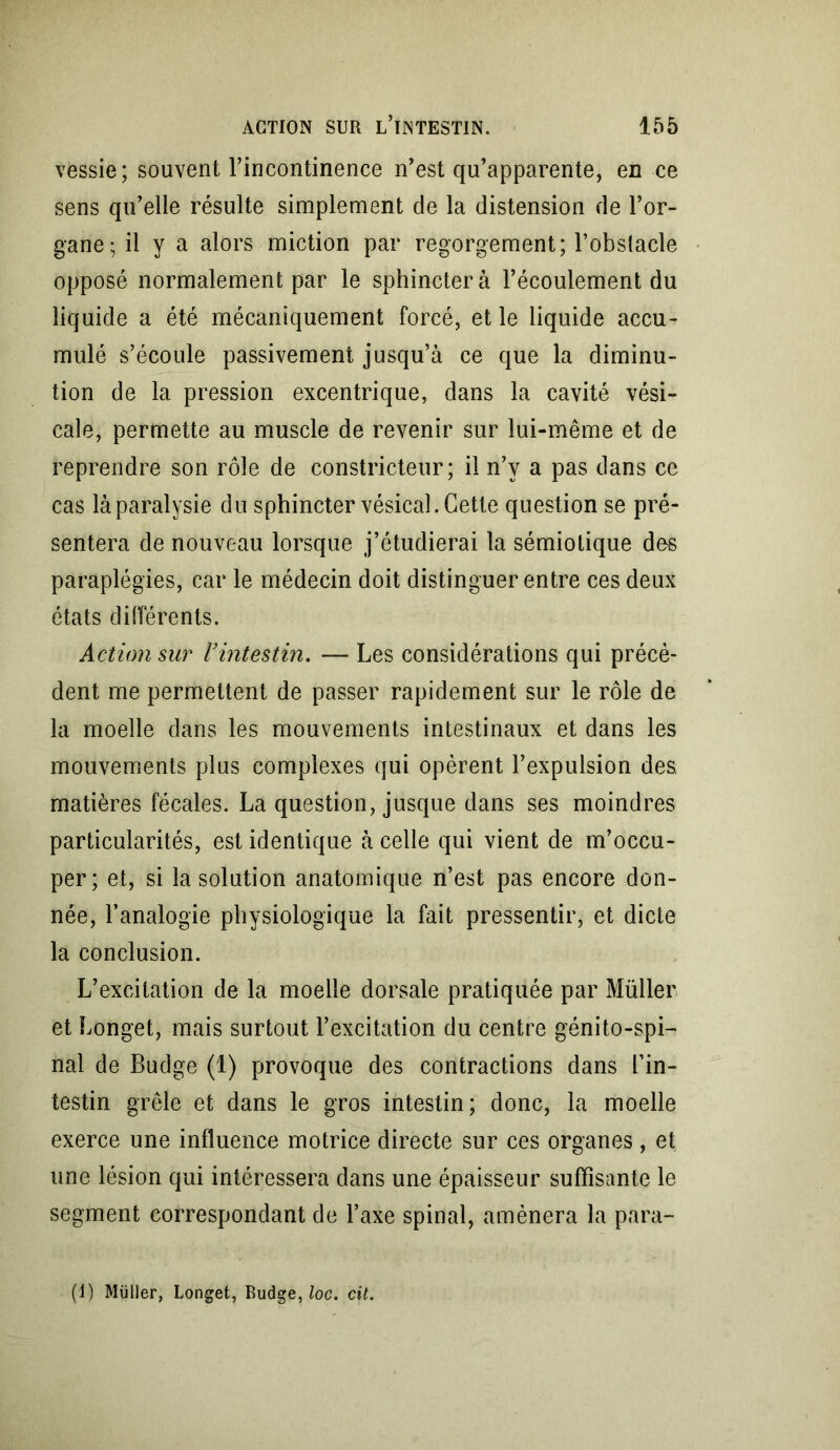 vessie; souvent l’incontinence n’est qu’apparente, en ce sens qu’elle résulte simplement de la distension de l’or- gane; il y a alors miction par regorgement; l’obstacle opposé normalement par le sphincter à l’écoulement du liquide a été mécaniquement forcé, et le liquide accu- mulé s’écoule passivement jusqu’à ce que la diminu- tion de la pression excentrique, dans la cavité vési- cale, permette au muscle de revenir sur lui-même et de reprendre son rôle de constricteur; il n’y a pas dans ce cas là paralysie du sphincter vésical. Cette question se pré- sentera de nouveau lorsque j’étudierai la sémiotique des paraplégies, car le médecin doit distinguer entre ces deux états différents. Action sur l’intestin. — Les considérations qui précè- dent me permettent de passer rapidement sur le rôle de la moelle dans les mouvements intestinaux et dans les mouvements plus complexes qui opèrent l’expulsion des. matières fécales. La question, jusque dans ses moindres particularités, est identique à celle qui vient de m’occu- per; et, si la solution anatomique n’est pas encore don- née, l’analogie physiologique la fait pressentir, et dicte la conclusion. L’excitation de la moelle dorsale pratiquée par Müller et Longet, mais surtout l’excitation du centre génito-spi- nal de Budge (1) provoque des contractions dans l’in- testin grêle et dans le gros intestin; donc, la moelle exerce une influence motrice directe sur ces organes, et une lésion qui intéressera dans une épaisseur suffisante le segment correspondant de l’axe spinal, amènera la para- (1) Müller, Longet, Budge, loc. cit.