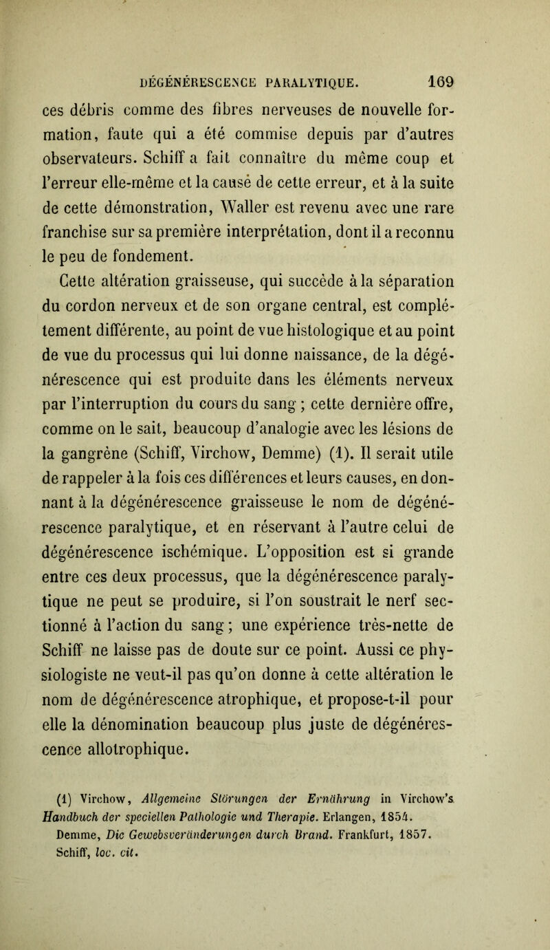 ces débris comme des fibres nerveuses de nouvelle for- mation, faute qui a été commise depuis par d’autres observateurs. Schiff a fait connaître du même coup et l’erreur elle-même et la causé de cette erreur, et à la suite de cette démonstration, Waller est revenu avec une rare franchise sur sa première interprétation, dont il a reconnu le peu de fondement. Cette altération graisseuse, qui succède à la séparation du cordon nerveux et de son organe central, est complè- tement différente, au point de vue histologique et au point de vue du processus qui lui donne naissance, de la dégé- nérescence qui est produite dans les éléments nerveux par l’interruption du cours du sang ; cette dernière offre, comme on le sait, beaucoup d’analogie avec les lésions de la gangrène (Schiff, Virchow, Demme) (1). Il serait utile de rappeler à la fois ces différences et leurs causes, en don- nant à la dégénérescence graisseuse le nom de dégéné- rescence paralytique, et en réservant à l’autre celui de dégénérescence ischémique. L’opposition est si grande entre ces deux processus, que la dégénérescence paraly- tique ne peut se produire, si l’on soustrait le nerf sec- tionné à l’action du sang ; une expérience très-nette de Schiff ne laisse pas de doute sur ce point. Aussi ce phy- siologiste ne veut-il pas qu’on donne à cette altération le nom de dégénérescence atrophique, et propose-t-il pour elle la dénomination beaucoup plus juste de dégénéres- cence allotrophique. (1) Virchow, Allgemeine Stürungcn der Ernührung in Virchow’s Handbuch der speciellen Pathologie und Thérapie. Erlangen, 1854. Demme, Die Gewebsveranderungen durch Br and. Frankfurt, 1857. Schiff, loc. cit.